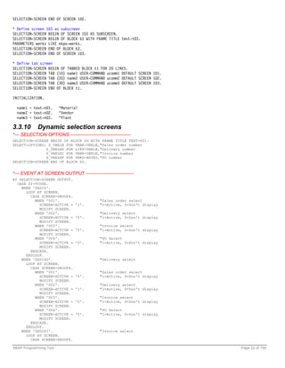 SELECTION-SCREEN END OF SCREEN 102.

* Define screen 103 as subscreen
SELECTION-SCREEN BEGIN OF SCREEN 103 AS SUBSCREEN.
SELECTION-SCREEN BEGIN OF BLOCK b3 WITH FRAME TITLE text-t03.
PARAMETERS werks LIKE ekpo-werks.
SELECTION-SCREEN END OF BLOCK b3.
SELECTION-SCREEN END OF SCREEN 103.

* Define tab screen
SELECTION-SCREEN BEGIN OF TABBED BLOCK t1 FOR 20 LINES.
SELECTION-SCREEN TAB (10) name1 USER-COMMAND ucomm1 DEFAULT SCREEN 101.
SELECTION-SCREEN TAB (20) name2 USER-COMMAND ucomm2 DEFAULT SCREEN 102.
SELECTION-SCREEN TAB (30) name3 USER-COMMAND ucomm3 DEFAULT SCREEN 103.
SELECTION-SCREEN END OF BLOCK t1.

INITIALIZATION.

  name1 = text-n01.     "Material
  name2 = text-n02.     "Vendor
  name3 = text-n03.     "Plant

3.3.10       Dynamic selection screens
*--- SELECTION OPTIONS ---------------------------------------
SELECTION-SCREEN BEGIN OF BLOCK SO WITH FRAME TITLE TEXT-001.
SELECT-OPTIONS: S_VBELN FOR VBAK-VBELN,"Sales order number
               S_VBELND FOR LIKP-VBELN,"Delivery number
               S_VBELNI FOR VBRK-VBELN,"Invoice number
               S_VBELNP FOR VBKD-BSTKD."PO number
SELECTION-SCREEN END OF BLOCK SO.


*--- EVENT AT SCREEN OUTPUT -------------------------------
AT SELECTION-SCREEN OUTPUT.
  CASE SY-TCODE.
    WHEN 'ZEDI6'.
      LOOP AT SCREEN.
        CASE SCREEN-GROUP4.
          WHEN '001'.                        "Sales order select
            SCREEN-ACTIVE =     '1'.         "1=Active, 0=Don't display
            MODIFY SCREEN.
          WHEN '002'.                        "Delivery select
            SCREEN-ACTIVE =     '0'.         "1=Active, 0=Don't display
            MODIFY SCREEN.
          WHEN '003'.                        "Invoice select
            SCREEN-ACTIVE =     '0'.         "1=Active, 0=Don't display
            MODIFY SCREEN.
          WHEN '004'.                        "PO Select
            SCREEN-ACTIVE =     '0'.         "1=Active, 0=Don't display
            MODIFY SCREEN.
        ENDCASE.
      ENDLOOP.
    WHEN 'ZEDI6D'.                           "Delivery select
      LOOP AT SCREEN.
        CASE SCREEN-GROUP4.
          WHEN '001'.                        "Sales order select
            SCREEN-ACTIVE =     '0'.         "1=Active, 0=Don't display
            MODIFY SCREEN.
          WHEN '002'.                        "Delivery select
            SCREEN-ACTIVE =     '1'.         "1=Active, 0=Don't display
            MODIFY SCREEN.
          WHEN '003'.                        "Invoice select
            SCREEN-ACTIVE =     '0'.         "1=Active, 0=Don't display
            MODIFY SCREEN.
          WHEN '004'.                        "PO Select
            SCREEN-ACTIVE =     '0'.         "1=Active, 0=Don't display
            MODIFY SCREEN.
        ENDCASE.
      ENDLOOP.
    WHEN 'ZEDI6I'.                           "Invoice select
      LOOP AT SCREEN.
        CASE SCREEN-GROUP4.

ABAP Programming Tips                                                     Page 22 of 158
 