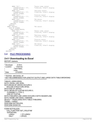 WHEN '001'.                "Sales order select
             SCREEN-ACTIVE =   '0'.   "1=Active, 0=Don't display
             MODIFY SCREEN.
           WHEN '002'.                "Delivery select
             SCREEN-ACTIVE =   '0'.   "1=Active, 0=Don't display
             MODIFY SCREEN.
           WHEN '003'.                "Invoice select
             SCREEN-ACTIVE =   '1'.   "1=Active, 0=Don't display
             MODIFY SCREEN.
           WHEN '004'.                "PO Select
             SCREEN-ACTIVE =   '0'.   "1=Active, 0=Don't display
             MODIFY SCREEN.
        ENDCASE.
      ENDLOOP.
    WHEN 'ZEDI6P'.                    "PO select
      LOOP AT SCREEN.
        CASE SCREEN-GROUP4.
           WHEN '001'.                "Sales order select
             SCREEN-ACTIVE =   '0'.   "1=Active, 0=Don't display
             MODIFY SCREEN.
           WHEN '002'.                "Delivery select
             SCREEN-ACTIVE =   '0'.   "1=Active, 0=Don't display
             MODIFY SCREEN.
           WHEN '003'.                "Invoice select
             SCREEN-ACTIVE =   '0'.   "1=Active, 0=Don't display
             MODIFY SCREEN.
           WHEN '004'.                "PO Select
             SCREEN-ACTIVE =   '1'.   "1=Active, 0=Don't display
             MODIFY SCREEN.
        ENDCASE.
      ENDLOOP.
  ENDCASE.

3.4     FILE PROCESSING

3.4.1 Downloading to Excel
REPORT ztablexls.
********************************************************************
* Developer          : S.Srini.
* Location         : Chennai,
*             : Tamil Nadu,
*             : India.
* Date           : 3/10/2001.
********************************************************************
* TESTED - MS EXCEL 97
* NOT RECOMMENDED FOR LENGTHY OUTPUT AND LARGE DATA TABLE BROWSING
********************************************************************
TABLES: USR03,DD02L.
DATA: ZX030L LIKE X030L.
DATA BEGIN OF ZDFIES OCCURS 0.
    INCLUDE STRUCTURE DFIES.
DATA END OF ZDFIES.
DATA: BEGIN OF FLDITAB OCCURS 0,
     FLDNAME(11) TYPE C,
     END OF FLDITAB.
DATA ITABUSR03 LIKE USR03 OCCURS 0 WITH HEADER LINE.
DATA TNAME LIKE DD02L-TABNAME.
SELECT * FROM USR03 INTO TABLE ITABUSR03.
TNAME = 'USR03'.
PERFORM GETFIELEDS.
PERFORM SHOW123.
********************************************
FORM GETFIELEDS.
    CALL FUNCTION 'GET_FIELDTAB'
     EXPORTING
       LANGU                = SY-LANGU
       ONLY               = SPACE
ABAP Programming Tips                                                  Page 23 of 158
 
