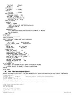 TABNAME             = TNAME
        WITHTEXT            = 'X'
    IMPORTING
        HEADER             = ZX030L
    TABLES
        FIELDTAB           = ZDFIES
    EXCEPTIONS
        INTERNAL_ERROR             = 01
        NO_TEXTS_FOUND              = 02
        TABLE_HAS_NO_FIELDS = 03
        TABLE_NOT_ACTIV = 04.
    CASE SY-SUBRC.
      WHEN 0.
        LOOP AT ZDFIES.
           FLDITAB-FLDNAME = ZDFIES-FIELDNAME.
           APPEND FLDITAB.
        ENDLOOP.
      WHEN OTHERS.
          MESSAGE ID SY-MSGID TYPE SY-MSGTY NUMBER SY-MSGNO
          with SY-SUBRC.
    ENDCASE.
ENDFORM.
***********************************
FORM SHOW123.
CALL FUNCTION 'EXCEL_OLE_STANDARD_DAT'
    EXPORTING
        FILE_NAME                 = 'C:USR03.XLS'
        DATA_SHEET_NAME                  = 'USER LIST'
   TABLES
       DATA_TAB                  = ITABUSR03
       FIELDNAMES                 = FLDITAB
   EXCEPTIONS
       FILE_NOT_EXIST                =1
       FILENAME_EXPECTED                 =2
       COMMUNICATION_ERROR                   =3
       OLE_OBJECT_METHOD_ERROR = 4
       OLE_OBJECT_PROPERTY_ERROR = 5
       INVALID_FILENAME               =6
       INVALID_PIVOT_FIELDS             =7
       DOWNLOAD_PROBLEM                    =8
       OTHERS                   = 9.
IF SY-SUBRC <> 0.
 MESSAGE ID SY-MSGID TYPE SY-MSGTY NUMBER SY-MSGNO
      WITH SY-MSGV1 SY-MSGV2 SY-MSGV3 SY-MSGV4.
ENDIF.
ENDFORM.

3.4.2 FTP a file to another server
Here is an example of how to FTP a file from the Application server to a remote server using standard SAP functions.
%&%& RDIRZKBTST32
ZKBTST32 1S         19990728        19990728 731H 001EX 1999072815590400000000000000
%&%& REPOZKBTST32
REPORT ZKBTST32 LINE-SIZE 132.
*-----------------------------------------------------------------------
* Test SAP FTP functions
*-----------------------------------------------------------------------

DATA: BEGIN OF MTAB_DATA OCCURS 0,
LINE(132) TYPE C,
END OF MTAB_DATA.

DATA: MC_PASSWORD(20) TYPE C,
MI_KEY TYPE I VALUE 26101957,
MI_PWD_LEN TYPE I,
ABAP Programming Tips                                                                                       Page 24 of 158
 