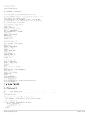 MI_HANDLE TYPE I.

START-OF-SELECTION.

MC_PASSWORD = 'password'.

DESCRIBE FIELD MC_PASSWORD LENGTH MI_PWD_LEN.

*-- FTP_CONNECT requires an encrypted password to work
CALL 'AB_RFC_X_SCRAMBLE_STRING'
ID 'SOURCE' FIELD MC_PASSWORD ID 'KEY' FIELD MI_KEY
ID 'SCR' FIELD 'X' ID 'DESTINATION' FIELD MC_PASSWORD
ID 'DSTLEN' FIELD MI_PWD_LEN.

CALL FUNCTION 'FTP_CONNECT'
EXPORTING
USER = 'userid'
PASSWORD = MC_PASSWORD
HOST = 'servername'
RFC_DESTINATION = 'SAPFTP'
IMPORTING
HANDLE = MI_HANDLE
EXCEPTIONS
NOT_CONNECTED = 1
OTHERS = 2.

CHECK SY-SUBRC = 0.

CALL FUNCTION 'FTP_COMMAND'
EXPORTING
HANDLE = MI_HANDLE
COMMAND = 'dir'
TABLES
DATA = MTAB_DATA
EXCEPTIONS
TCPIP_ERROR = 1
COMMAND_ERROR = 2
DATA_ERROR = 3
OTHERS = 4.

IF SY-SUBRC = 0.
LOOP AT MTAB_DATA.
WRITE: / MTAB_DATA.
ENDLOOP.
ELSE.
* do some error checking.
ENDIF.
CALL FUNCTION 'FTP_DISCONNECT'
EXPORTING
HANDLE = MI_HANDLE
EXCEPTIONS
OTHERS = 1.
%&%& TEXPZKBTST32
R FTP from SAP {{{
%&%& HEADZKBTST32
00000 00000000000000 0000000000000000000000 0
%&%& DOKLZKBTST32

3.4.3 DATASET
3.4.3.1 Example 1
*&---------------------------------------------------------------------*
*&      Form SENDTO_UNIX
*&---------------------------------------------------------------------*
FORM SENDTO_UNIX.

* open data set to transfer extract data
  OPEN DATASET Z_FILE_NAME FOR OUTPUT IN TEXT MODE.

  IF SY-SUBRC NE 0.
* File could not be opened for writing
    WRITE: / TEXT-006.
    LI_WRITE_ERROR = 1.
    EXIT.
  ENDIF.


ABAP Programming Tips                                                      Page 25 of 158
 
