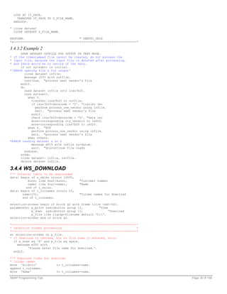LOOP AT IT_PAYR.
    TRANSFER IT_PAYR TO Z_FILE_NAME.
  ENDLOOP.

* close dataset
  CLOSE DATASET Z_FILE_NAME.

ENDFORM.                               " SENDTO_UNIX
*&---------------------------------------------------------------------*

3.4.3.2 Example 2
      OPEN DATASET OUTFILE FOR OUTPUT IN TEXT MODE.
* if the timestamped file cannot be created, do not process the
* input file, because the input file is deleted after processing,
* and there would be no record of the data.
      if not sy-subrc is initial.
*'ERROR opening file & for output'
        close dataset infile.
        message i033 with outfile.
        continue. "process next vendor's file
      endif.
      do.
        read dataset infile into izss7b20.
        case sy-subrc.
          when 0.
             transfer izss7b20 to outfile.
             if izss7b20-datacode = 'T'. "trailer rec
               perform process_one_vendor using infile.
               exit. "process next vendor's file
             endif.
             check izss7b20-datacode = 'D'. "data rec
             move-corresponding uty_vendors to ie020.
             move-corresponding izss7b20 to ie020.
          when 4. "EOF
             perform process_one_vendor using infile.
             exit. "process next vendor's file
          when others.
*ERROR reading dataset & on &
             message w015 with infile sy-datum.
             exit. "discontinue file reads
        endcase.
      enddo.
      close dataset: infile, outfile.
      delete dataset infile.

3.4.4 WS_DOWNLOAD
*** Internal table to be downloaded
data: begin of z_sales occurs 10000,
          kunnr like kna1-kunnr,       "Customer number
          name1 like kna1-name1,       "Name
         end of z_sales.
data: begin of t_colnames occurs 10,
       name(15),                       "Column names for download
       end of t_colnames.

selection-screen begin of block g2 with frame title text-001.
parameters: p_print radiobutton group l1,         “View
            p_down radiobutton group l1,                “Download
            p_file like rlgrap-filename default 'C:'.
selection-screen end of block g2.

*----------------------------------------------------------------------*
* Selection Screen processing                                          *
*----------------------------------------------------------------------*
at selection-screen on p_file.
* If download is checked, but no file name is entered, error
  if p_down eq 'X' and p_file eq space.
    message e000 with
          'Please enter file name for download.'.
  endif.

*** Populate Itabs for download
* Column names
move 'Sold-to'            to t_colnames-name.
append t_colnames.
move 'Name'               to t_colnames-name.

ABAP Programming Tips                                                      Page 26 of 158
 