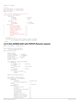 append t_colnames.

* Data
move vbak-kunnr to zsales-kunnr.
move kna1-name1 to zsales-name1.
append zsales.

* Call function module to download file
call function 'WS_DOWNLOAD'
       exporting
             filename                = p_file
             filetype                = 'DAT'
*            col_select              = 'X'
       tables
             data_tab                = z_sales
             fieldnames              = t_colnames
*    EXCEPTIONS
*          FILE_OPEN_ERROR         = 1
*          FILE_WRITE_ERROR        = 2
*          INVALID_FILESIZE        = 3
*          INVALID_TABLE_WIDTH     = 4
*          INVALID_TYPE            = 5
*          NO_BATCH                = 6
*          UNKNOWN_ERROR           = 7
*          GUI_REFUSE_FILETRANSFER = 8
*          OTHERS                  = 9
         .
  if sy-subrc <> 0.
    message id sy-msgid type sy-msgty number sy-msgno
             with sy-msgv1 sy-msgv2 sy-msgv3 sy-msgv4.
  endif.

3.4.5 GUI_DOWNLOAD with POPUP filename request
DATA: filestring        TYPE string.

DATA: BEGIN OF fields OCCURS 2.
        INCLUDE STRUCTURE sval.
DATA: END OF fields.

      CLEAR fields.
      fields-tabname         =   'RLGRAP'.
      fields-fieldname       =   'FILENAME'.
      fields-value           =   p_file.
      fields-field_attr      =   '00'.
      APPEND fields.

      CALL FUNCTION 'POPUP_GET_VALUES'
           EXPORTING
                popup_title     = text-003
           IMPORTING
                returncode      = returncode
           TABLES
                fields          = fields
           EXCEPTIONS
                error_in_fields = 1
                OTHERS          = 2.

      CHECK returncode EQ space.

      filestring = fields-value.
      CALL FUNCTION 'GUI_DOWNLOAD'
           EXPORTING
                filename                       = filestring
                write_field_separator          = ','
           TABLES
                data_tab                       = itab_data
           EXCEPTIONS
                file_write_error               =   1
                no_batch                       =   2
                gui_refuse_filetransfer        =   3
                invalid_type                   =   4
                no_authority                   =   5
                unknown_error                  =   6
                header_not_allowed             =   7
                separator_not_allowed          =   8
                filesize_not_allowed           =   9
                header_too_long                =   10
ABAP Programming Tips                                         Page 27 of 158
 