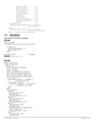 dp_error_create          = 11
                 dp_error_send            = 12
                 dp_error_write           = 13
                 unknown_dp_error         = 14
                 access_denied            = 15
                 dp_out_of_memory         = 16
                 disk_full                = 17
                 dp_timeout               = 18
                 file_not_found           = 19
                 dataprovider_exception = 20
                 control_flush_error      = 21
                 OTHERS                   = 22.
       IF sy-subrc <> 0.
         MESSAGE s999(b1) WITH 'File ' filestring
                                ' NOT created!'.
       ELSE.
         MESSAGE s999(b1) WITH 'File ' filestring
                                ' Created successfully!'.
       ENDIF. "Check on download success

3.5     MACROS
See section 7.10.8 for an example.
DEFINE:
define add_comma.
* add comma for selection criteria output string

    if offset > 0.
      &1_string_&2+offset(1) = ','.
      offset = offset + 2.
    endif.

END-of-definition.                    " add_comma
USAGE: add_comma &1 &2.

DEFINE:
DEFINE create_string.
* loop for inclusions
  loop at s_&1.
    offset = strlen( &1_string_&2 ).
    c_low = s_&1-low.
    c_high = s_&1-high.
    shift c_low left deleting leading '0'.
    shift c_high left deleting leading '0'.
    shift c_low left deleting leading space.
    shift c_high left deleting leading space.
    if '&1' = 'date'.
      concatenate c_low+4(2) '/' c_low+6(2) '/'
                  c_low+2(2) into c_low.
      if not c_high is initial.
        concatenate c_high+4(2) '/' c_high+6(2) '/'
                    c_high+2(2) into c_high.
      endif.
    endif.
    case s_&1-option.
      when 'EQ'.
        check s_&1-sign = '&2'.
        add_comma &1 &2.
        &1_string_&2+offset = c_low.
      when 'NE'.
        check s_&1-sign = '&3'.
        add_comma &1 &2.
        &1_string_&2+offset = c_low.
      when 'GT'.
        check s_&1-sign = '&2'.
        add_comma &1 &2.
        &1_string_&2+offset = 'Greater than'.
        offset = offset + 13.
        &1_string_&2+offset = c_low.
      when 'LE'.
        check s_&1-sign = '&2'.
        add_comma &1 &2.

ABAP Programming Tips                                       Page 28 of 158
 