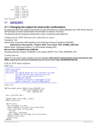 d~parvw   = 'CO' and
                d~parza   = '000'
          where a~vkorg   = '7100' and
                a~vbtyp   in r_vtyp and
                a~fkdat   in s_date and
                a~kunag   in s_cust and
                b~matkl   in s_mgrp and
                b~autyp   in r_atyp.
END-OF-SELECTION.


3.7     SAPSCRIPT

3.7.1 Changing the subject for email order confirmations
An output type ZEXT was created to send emails of order confirmations to a certain distribution list in PDF format. (See the
SAP Exchange Connector Implementation Documentation for details on this setup.)
The following code and config was implemented in order to change the email subject line.

Configuration for ZEXT (External order confirmation by email)
Transaction: V/30
General Data: Access Seq: 0009 (SalesOrg./Cust./Order type), Access to Conditions CHECKED.
        Replacement of text symbols – Program: ZEXT. Form routine: TEXT_SYMBOL_REPLACE
Default Values: Transmission Medium: 5. Communication Strategy CS01.
Mail and Titles: &KUNNR&:Order &VBELN&
Processing Routines: Program: RVADOR01, Form Routine: ENTRY, Form: YPCC_ORDCONF_STD

Condition Record
Using VV12 you need to add a condition record as applicable. Note that the Communication record must point to your
ZMAIL output device and has the following entry as Text for Cover Page: &KUNNR&(&VBELN&)

Code for ZEXT subject definition
REPORT zext.
************************************************************************
* Author: Kevin Wilson
* Date: 01/07/2003
* Description: This program changes the title of the email for output
*              type ZEXT. Maintain output type ZEXT using V/30.
*              The mail title and texts tab has entry:
*              &KUNNR&:Order &VBELN&
*              The general tab has entry in Replacement of text
*              symbols: Program ZEXT. Form:TEXT_SYMBOL_REPLACE
************************************************************************
tables: kna1.

FORM text_symbol_replace TABLES xtlines STRUCTURE tline
                         USING xthead STRUCTURE thead
                               snast STRUCTURE nast.

  data: t_vbeln(10) type c.

  DESCRIBE TABLE xtlines LINES        sy-tabix.
  CHECK sy-tabix GT 0.

  LOOP AT xtlines.
    move snast-objky to t_vbeln.
    replace '&VBELN&' with t_vbeln into xtlines-tdline.
    select single name1 into kna1-name1
      from kna1
      where kunnr = snast-parnr.
    replace '&KUNNR&' with kna1-name1 into xtlines-tdline.
    condense xtlines-tdline.
    modify xtlines.
  ENDLOOP.
ABAP Programming Tips                                                                                          Page 30 of 158
 