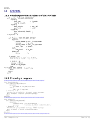 ENDFORM.

3.8     GENERAL

3.8.1 Retrieving the email address of an SAP user
    call function 'SUSR_USER_ADDRESS_READ'
         exporting
              user_name              = sy-uname
              read_db_directly       = ' '
         importing
              user_address           = addr3_val
              user_usr03             = usr03
         exceptions
              user_address_not_found = 1
              others                 = 2.
    if sy-subrc = 0.

      call function 'ADDR_PERS_COMP_COMM_GET'
           exporting
                address_number = addr3_val-addrnumber
                language       = sy-langu
                person_number = addr3_val-persnumber
                table_type     = 'ADSMTP'
           tables
                comm_table     = in_email
           exceptions
                others         = 1.

      if sy-subrc = 0.
        describe table in_email lines l_tfill.

        if l_tfill = 0.
           message i140(qm).
           raise action_stopped.
        Else.
***** HERES EMAIL ADDRESS – in_email-smtp
        endif.
      endif.
    endif.


3.8.2 Executing a program
****************************************************************
FORM downloadhtml.
  CALL FUNCTION 'WS_DOWNLOAD'
        EXPORTING
              filename = 'C:TABLEVIEW.HTM'
        TABLES
              data_tab = htmlview.
  IF sy-subrc <> 0.
     MESSAGE ID sy-msgid TYPE sy-msgty NUMBER sy-msgno
     WITH sy-msgv1 sy-msgv2 sy-msgv3 sy-msgv4.
  ENDIF.
ENDFORM.
***************************************************************
FORM showhtml.
  CALL FUNCTION 'WS_EXECUTE'
        EXPORTING
              commandline = 'c:tableview.htm'
              program        = 'C:PROGRA~1INTERN~1IEXPLORE.EXE'.
  IF sy-subrc <> 0.
     MESSAGE ID sy-msgid TYPE sy-msgty NUMBER sy-msgno
     WITH sy-msgv1 sy-msgv2 sy-msgv3 sy-msgv4.
  ENDIF.
ENDFORM.
************************************************************************

ABAP Programming Tips                                                      Page 31 of 158
 