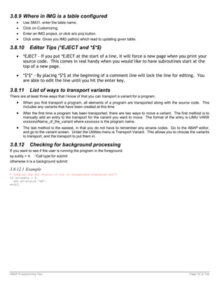 3.8.9 Where in IMG is a table configured
    •   Use SM31, enter the table name.
    •   Click on Customizing.
    •   Enter an IMG project, or click w/o proj button.
    •   Click enter. Gives you IMG path(s) which lead to updating given table.

3.8.10      Editor Tips (*EJECT and *$*$)
    •   *EJECT - If you put *EJECT at the start of a line, it will force a new page when you print your
        source code. This comes in real handy when you would like to have subroutines start at the
        top of a new page.

    •   *$*$* - By placing *$*$ at the beginning of a comment line will lock the line for editing. You
        are able to edit the line until you hit the enter key.

3.8.11      List of ways to transport variants
There are at least three ways that I know of that you can transport a variant for a program.
    •   When you first transport a program, all elements of a program are transported along with the source code. This
        includes any variants that have been created at this time
    •   After the first time a program has been transported, there are two ways to move a variant. The first method is to
        manually add an entry to the transport for the variant you want to move. The format of the entry is LIMU VARX
        xxxxxxxxName_of_the_variant where xxxxxxxx is the program name.
    •   The last method is the easiest, in that you do not have to remember any arcane codes. Go to the ABAP editor,
        and go to the variant screen. Under the Utilitles menu is Transport Variant. This allows you to choose the variants
        to transport, and the transport to put them in.

3.8.12      Checking for background processing
If you want to see if the user is running the program in the foreground:
sy-subty = 4. “Call type for submit
otherwise it is a background submit:

3.8.12.1 Example
* Display the GUI status if run in foreground otherwise don’t
if sy-subty = 4.
  set pf-status 'GH'.
endif.




ABAP Programming Tips                                                                                         Page 33 of 158
 