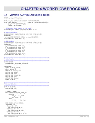 CHAPTER 4 WORKFLOW PROGRAMS
4.1     VIEWING PARTICULAR USERS INBOX
REPORT z_view_workflow_inbox.

DATA itab_list LIKE swkwlhead OCCURS 0 WITH HEADER LINE.
DATA: field_name(30),               "Check for line selection on field
      t_wi_id like SWWWIHEAD-WI_ID,
      t_uname like sy-uname.

* 'Select User ID and execute to view inbox'
SELECTION-SCREEN COMMENT 5(50) text-001 MODIF ID sc1.

* 'User ID Selection'
SELECTION-SCREEN BEGIN OF BLOCK b1 WITH FRAME TITLE text-002.
PARAMETERS:
  p_uname LIKE USR02-BNAME DEFAULT sy-uname OBLIGATORY.
SELECTION-SCREEN END OF BLOCK b1.

* Sort Criteria
SELECTION-SCREEN BEGIN OF BLOCK b2 WITH FRAME TITLE text-003.
PARAMETERS:
  p_sort1 RADIOBUTTON GROUP sor1,
  p_sort2 RADIOBUTTON GROUP sor1,
  p_sort3 RADIOBUTTON GROUP sor1,
  p_sort4 RADIOBUTTON GROUP sor1,
  p_sort5 RADIOBUTTON GROUP sor1,
  p_sort6 RADIOBUTTON GROUP sor1.
SELECTION-SCREEN END OF BLOCK b2.

*----------------------------------------------------------------------*
* Initialization
*----------------------------------------------------------------------*
INITIALIZATION.
  PERFORM update_sel_screen_attributes.

TOP-OF-PAGE.
  FORMAT COLOR COL_HEADING.
  WRITE 'Woritem ID'.
  WRITE AT 15 'Description'.
  WRITE AT 135 'Date'.
  WRITE AT 146 'Time'.
  WRITE AT 155 'Parent ID'.
  WRITE AT 168 'Task'.
  WRITE AT 183 'Status'.
  FORMAT COLOR OFF.

*----------------------------------------------------------------------*
* Start of Selection
*----------------------------------------------------------------------*
START-OF-SELECTION.
  REFRESH itab_list.

  t_uname = p_uname.
  CALL FUNCTION 'SWK_LOCAL_INBOX_GET'
       EXPORTING
            user_id    = t_uname
            user_langu = 'E'
       TABLES
            wi_list    = itab_list.

  READ TABLE itab_list INDEX 1.
  IF sy-subrc = 0.
    IF p_sort1 = 'X'.
      SORT itab_list BY wi_id.
    ELSEIF p_sort2 = 'X'.
      SORT itab_list BY wi_text.
    ELSEIF p_sort3 = 'X'.
      SORT itab_list BY wi_cd wi_ct.

ABAP Programming Tips                                                      Page 34 of 158
 