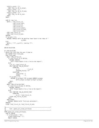 ELSEIF   p_sort4 =   'X'.
      SORT   itab_list   BY wi_chckwi.
    ELSEIF   p_sort5 =   'X'.
      SORT   itab_list   BY wi_rh_task.
    ELSEIF   p_sort6 =   'X'.
      SORT   itab_list   BY wi_stat.
    ENDIF.
  ENDIF.

  LOOP AT itab_list.
    WRITE: / itab_list-wi_id,
             itab_list-wi_text,
             itab_list-wi_cd,
             itab_list-wi_ct,
             itab_list-wi_chckwi,
             itab_list-wi_rh_task,
             itab_list-wi_stat.
    HIDE itab_list-wi_id.
    HIDE itab_list-wi_rh_task.
  ENDLOOP.
  IF sy-subrc <> 0.
    MESSAGE i999(b1) WITH 'No Workflow items found in the inbox of '
                          p_uname.
  ELSE.
    WRITE: / '***', sy-tfill, 'entries ***'.
  ENDIF.

END-OF-SELECTION.

AT LINE-SELECTION.
* Return the field that the user clicked on
  GET CURSOR FIELD field_name.
  CASE field_name.
    WHEN 'ITAB_LIST-WI_ID'.
      IF itab_list-wi_id IS INITIAL.
        MESSAGE i999(b1)
          WITH 'Please double click a line on the report!'.
      ELSE.
        t_wi_id = itab_list-wi_id.
        CALL FUNCTION 'SWL_WI_DISPLAY'
             EXPORTING
                   wi_id            = t_wi_id
                   extended_display ='X'
             EXCEPTIONS
                   read_failed = 1
                   OTHERS      = 2.
        IF sy-subrc <> 0.
          MESSAGE ID sy-msgid TYPE sy-msgty NUMBER sy-msgno
                   WITH sy-msgv1 sy-msgv2 sy-msgv3 sy-msgv4.
        ENDIF.
      ENDIF.
    WHEN 'ITAB_LIST-WI_RH_TASK'.
      IF itab_list-wi_rh_task IS INITIAL.
        MESSAGE i999(b1)
         WITH 'Please double click a line on the report!'.
      ELSE.
        CALL FUNCTION 'SWL_WI_DISPLAY_TASK'
             EXPORTING
                   wi_id = itab_list-wi_id.
        CLEAR itab_list-wi_rh_task.
      ENDIF.
    WHEN OTHERS.
      MESSAGE i999(b1) WITH 'Field not selectable!'.
  ENDCASE.
  CLEAR: itab_list-wi_id, itab_list-wi_rh_task.

*&---------------------------------------------------------------------*
*&       Form update_sel_screen_attributes
*&---------------------------------------------------------------------*
FORM update_sel_screen_attributes.
   LOOP AT SCREEN.
     IF screen-group1 = 'SC1'.
       screen-intensified = '1'.
       MODIFY SCREEN.

ABAP Programming Tips                                                      Page 35 of 158
 