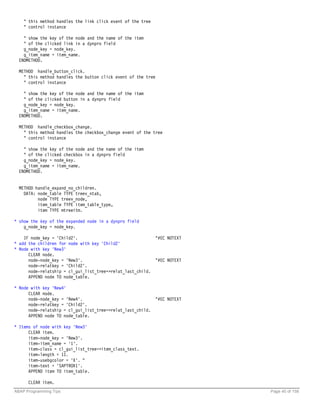 " this method handles the link click event of the tree
    " control instance

    " show the key of the node and the name of the item
    " of the clicked link in a dynpro field
    g_node_key = node_key.
    g_item_name = item_name.
  ENDMETHOD.

  METHOD handle_button_click.
    " this method handles the button click event of the tree
    " control instance

    " show the key of the node and the name of the item
    " of the clicked button in a dynpro field
    g_node_key = node_key.
    g_item_name = item_name.
  ENDMETHOD.

  METHOD handle_checkbox_change.
    " this method handles the checkbox_change event of the tree
    " control instance

    " show the key of the node and the name of the item
    " of the clicked checkbox in a dynpro field
    g_node_key = node_key.
    g_item_name = item_name.
  ENDMETHOD.


  METHOD handle_expand_no_children.
    DATA: node_table TYPE treev_ntab,
          node TYPE treev_node,
          item_table TYPE item_table_type,
          item TYPE mtreeitm.

* show the key of the expanded node in a dynpro field
    g_node_key = node_key.

    IF node_key = 'Child2'.                                "#EC NOTEXT
* add the children for node with key 'Child2'
* Node with key 'New3'
      CLEAR node.
      node-node_key = 'New3'.                              "#EC NOTEXT
      node-relatkey = 'Child2'.
      node-relatship = cl_gui_list_tree=>relat_last_child.
      APPEND node TO node_table.

* Node with key 'New4'
      CLEAR node.
      node-node_key = 'New4'.                              "#EC NOTEXT
      node-relatkey = 'Child2'.
      node-relatship = cl_gui_list_tree=>relat_last_child.
      APPEND node TO node_table.

* Items of node with key 'New3'
      CLEAR item.
      item-node_key = 'New3'.
      item-item_name = '1'.
      item-class = cl_gui_list_tree=>item_class_text.
      item-length = 11.
      item-usebgcolor = 'X'. "
      item-text = 'SAPTROX1'.
      APPEND item TO item_table.

      CLEAR item.
ABAP Programming Tips                                                    Page 40 of 158
 