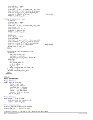 item-node_key = 'New3'.
      item-item_name = '2'.
      item-class = cl_gui_list_tree=>item_class_text.
      item-alignment = cl_gui_list_tree=>align_auto.
      item-font = cl_gui_list_tree=>item_font_prop.
      item-text = 'Comment to SAPTROX1'.                   "#EC NOTEXT
      APPEND item TO item_table.

* Items of node with key 'New4'
      CLEAR item.
      item-node_key = 'New4'.
      item-item_name = '1'.
      item-class = cl_gui_list_tree=>item_class_text.
      item-length = 11.
      item-usebgcolor = 'X'. "
      item-text = 'SAPTRIXTROX'.
      APPEND item TO item_table.

      CLEAR item.
      item-node_key = 'New4'.
      item-item_name = '2'.
      item-class = cl_gui_list_tree=>item_class_text.
      item-alignment = cl_gui_list_tree=>align_auto.
      item-font = cl_gui_list_tree=>item_font_prop.
      item-text = 'Comment to SAPTRIXTROX'.                "#EC NOTEXT
      APPEND item TO item_table.
    ENDIF.

    CALL METHOD g_tree->add_nodes_and_items
      EXPORTING
        node_table = node_table
        item_table = item_table
        item_table_structure_name = 'MTREEITM'
      EXCEPTIONS
        failed = 1
        cntl_system_error = 3
        error_in_tables = 4
        dp_error = 5
        table_structure_name_not_found = 6.
    IF sy-subrc <> 0.
      MESSAGE a000(tree_control_msg).
    ENDIF.
  ENDMETHOD.

ENDCLASS.
DATA DEFINITIONS
* Type definitions
types: begin of itab_type,
         folder type flag,
         node_key type mtreeitm,
         relatkey type tv_nodekey,
         type      like qmel-QMART,
         qmnum     like qmel-qmnum,
         qwrnum     like qmel-qwrnum,
       end of itab_type.

* Data Definitions
data: okcode    like sy-ucomm,
      itab_data type itab_type occurs 0,
      wa_data type itab_type.

* Tree list definitions
class lcl_application definition deferred.
class cl_gui_cfw      definition load.

* CAUTION: MTREEITM is the name of the item structure which must
ABAP Programming Tips                                                    Page 41 of 158
 