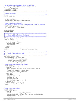 * be defined by the programmer. DO NOT USE MTREEITM!
types: item_table_type like standard table of mtreeitm
       with default key.
SELECTION SCREEN
*----------------------------------------------------------------------*
* Start of Selection
*----------------------------------------------------------------------*
START-OF-SELECTION.

  REFRESH: itab_data.
  PERFORM create_input_table TABLES itab_data.

* create the application object
* this object is needed to handle the ABAP Objects Events of Controls
  CREATE OBJECT g_application.
  CALL SCREEN 2000.    "Tree Report

END-OF-SELECTION.
SUBROUTINES
*&---------------------------------------------------------------------*
*&       Form update_sel_screen_attributes
*&---------------------------------------------------------------------*
FORM update_sel_screen_attributes.
   LOOP AT SCREEN.

    IF screen-group1 = 'SC1'.
      screen-intensified = '1'.
      MODIFY SCREEN.
    ENDIF.
  ENDLOOP.
ENDFORM.                    " update_sel_screen_attributes

*&---------------------------------------------------------------------*
*&       Form create_and_init_tree
*&---------------------------------------------------------------------*
FORM create_and_init_tree.
   DATA: node_table TYPE treev_ntab,
         item_table TYPE item_table_type,
         events TYPE cntl_simple_events,
         event TYPE cntl_simple_event.

* create a container for the tree control
  CREATE OBJECT g_custom_container
    EXPORTING
      " the container is linked to the custom control with the
      " name 'TREE_CONTAINER' on the dynpro
      container_name = 'TREE_CONTAINER'
    EXCEPTIONS
      cntl_error = 1
      cntl_system_error = 2
      create_error = 3
      lifetime_error = 4
      lifetime_dynpro_dynpro_link = 5.
  IF sy-subrc <> 0.
    MESSAGE a000(tree_control_msg).
  ENDIF.


* create a list tree control
  CREATE OBJECT g_tree
    EXPORTING
      parent              = g_custom_container
      node_selection_mode = cl_gui_list_tree=>node_sel_mode_single
      item_selection     = 'X'
      with_headers       = ' '
ABAP Programming Tips                                                      Page 42 of 158
 