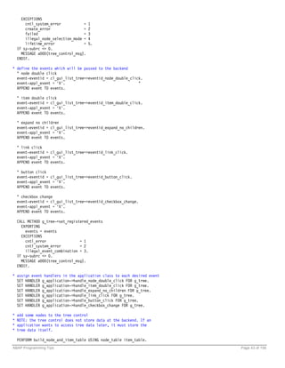 EXCEPTIONS
        cntl_system_error           =   1
        create_error                =   2
        failed                      =   3
        illegal_node_selection_mode =   4
        lifetime_error              =   5.
    IF sy-subrc <> 0.
      MESSAGE a000(tree_control_msg).
    ENDIF.

* define the events which will be passed to the backend
  " node double click
  event-eventid = cl_gui_list_tree=>eventid_node_double_click.
  event-appl_event = 'X'.                                   "
  APPEND event TO events.

    " item double click
    event-eventid = cl_gui_list_tree=>eventid_item_double_click.
    event-appl_event = 'X'.
    APPEND event TO events.

    " expand no children
    event-eventid = cl_gui_list_tree=>eventid_expand_no_children.
    event-appl_event = 'X'.
    APPEND event TO events.

    " link click
    event-eventid = cl_gui_list_tree=>eventid_link_click.
    event-appl_event = 'X'.
    APPEND event TO events.

    " button click
    event-eventid = cl_gui_list_tree=>eventid_button_click.
    event-appl_event = 'X'.
    APPEND event TO events.

    " checkbox change
    event-eventid = cl_gui_list_tree=>eventid_checkbox_change.
    event-appl_event = 'X'.
    APPEND event TO events.

    CALL METHOD g_tree->set_registered_events
      EXPORTING
        events = events
      EXCEPTIONS
        cntl_error                = 1
        cntl_system_error         = 2
        illegal_event_combination = 3.
    IF sy-subrc <> 0.
      MESSAGE a000(tree_control_msg).
    ENDIF.

* assign event handlers in the application class to each desired event
  SET HANDLER g_application->handle_node_double_click FOR g_tree.
  SET HANDLER g_application->handle_item_double_click FOR g_tree.
  SET HANDLER g_application->handle_expand_no_children FOR g_tree.
  SET HANDLER g_application->handle_link_click FOR g_tree.
  SET HANDLER g_application->handle_button_click FOR g_tree.
  SET HANDLER g_application->handle_checkbox_change FOR g_tree.

*   add some nodes to the tree control
*   NOTE: the tree control does not store data at the backend. If an
*   application wants to access tree data later, it must store the
*   tree data itself.

    PERFORM build_node_and_item_table USING node_table item_table.
ABAP Programming Tips                                                    Page 43 of 158
 