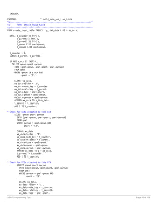 ENDLOOP.

ENDFORM.                    " build_node_and_item_table
*&---------------------------------------------------------------------*
*&       Form create_input_table
*&---------------------------------------------------------------------*
FORM create_input_table TABLES p_itab_data LIKE itab_data.

  DATA: t_counter(4) TYPE n,
        t_parent(4) TYPE c,
        t_parent1(4) TYPE c,
        t_qmnum LIKE qmel-qmnum,
        t_qmnum1 LIKE qmel-qmnum.

  t_counter = 1.
  CLEAR: t_parent, t_parent1.

  IF NOT s_ecr IS INITIAL.
    SELECT qmnum qmart qwrnum
      INTO (qmel-qmnum, qmel-qmart, qmel-qwrnum)
      FROM qmel
      WHERE qmnum IN s_ecr AND
            qmart = 'C3'.

      CLEAR: wa_data.
      wa_data-folder = 'X'.
      wa_data-node_key = t_counter.
      wa_data-relatkey = t_parent.
      wa_data-type = qmel-qmart.
      wa_data-qmnum = qmel-qmnum.
      wa_data-qwrnum = qmel-qwrnum.
      APPEND wa_data TO p_itab_data.
      t_parent = t_counter.
      ADD 1 TO t_counter.

* Check for ECNs attached to this ECR
      SELECT qmnum qmart qwrnum
        INTO (qmel-qmnum, qmel-qmart, qmel-qwrnum)
        FROM qmel
        WHERE qwrnum = qmel-qmnum AND
              qmart = 'C4'.

        CLEAR: wa_data.
        wa_data-folder = 'X'.
        wa_data-node_key = t_counter.
        wa_data-relatkey = t_parent.
        wa_data-type = qmel-qmart.
        wa_data-qmnum = qmel-qmnum.
        wa_data-qwrnum = qmel-qwrnum.
        APPEND wa_data TO p_itab_data.
        t_parent1 = t_counter.
        ADD 1 TO t_counter.

* Check for ECOs attached to this ECN
        SELECT qmnum qmart qwrnum
          INTO (qmel-qmnum, qmel-qmart, qmel-qwrnum)
          FROM qmel
          WHERE qwrnum = qmel-qmnum AND
                qmart = 'C5'.

          CLEAR: wa_data.
          wa_data-folder = 'X'.
          wa_data-node_key = t_counter.
          wa_data-relatkey = t_parent1.
          wa_data-type = qmel-qmart.
ABAP Programming Tips                                                      Page 45 of 158
 
