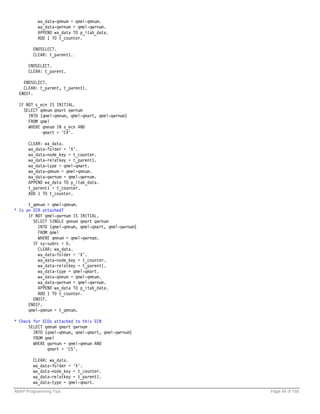 wa_data-qmnum = qmel-qmnum.
          wa_data-qwrnum = qmel-qwrnum.
          APPEND wa_data TO p_itab_data.
          ADD 1 TO t_counter.

        ENDSELECT.
        CLEAR: t_parent1.

      ENDSELECT.
      CLEAR: t_parent.

    ENDSELECT.
    CLEAR: t_parent, t_parent1.
  ENDIF.

  IF NOT s_ecn IS INITIAL.
    SELECT qmnum qmart qwrnum
      INTO (qmel-qmnum, qmel-qmart, qmel-qwrnum)
      FROM qmel
      WHERE qmnum IN s_ecn AND
            qmart = 'C4'.

      CLEAR: wa_data.
      wa_data-folder = 'X'.
      wa_data-node_key = t_counter.
      wa_data-relatkey = t_parent1.
      wa_data-type = qmel-qmart.
      wa_data-qmnum = qmel-qmnum.
      wa_data-qwrnum = qmel-qwrnum.
      APPEND wa_data TO p_itab_data.
      t_parent1 = t_counter.
      ADD 1 TO t_counter.

      t_qmnum = qmel-qmnum.
* Is an ECR attached?
      IF NOT qmel-qwrnum IS INITIAL.
        SELECT SINGLE qmnum qmart qwrnum
          INTO (qmel-qmnum, qmel-qmart, qmel-qwrnum)
          FROM qmel
          WHERE qmnum = qmel-qwrnum.
        IF sy-subrc = 0.
          CLEAR: wa_data.
          wa_data-folder = 'X'.
          wa_data-node_key = t_counter.
          wa_data-relatkey = t_parent1.
          wa_data-type = qmel-qmart.
          wa_data-qmnum = qmel-qmnum.
          wa_data-qwrnum = qmel-qwrnum.
          APPEND wa_data TO p_itab_data.
          ADD 1 TO t_counter.
        ENDIF.
      ENDIF.
      qmel-qmnum = t_qmnum.

* Check for ECOs attached to this ECN
      SELECT qmnum qmart qwrnum
        INTO (qmel-qmnum, qmel-qmart, qmel-qwrnum)
        FROM qmel
        WHERE qwrnum = qmel-qmnum AND
              qmart = 'C5'.

        CLEAR: wa_data.
        wa_data-folder = 'X'.
        wa_data-node_key = t_counter.
        wa_data-relatkey = t_parent1.
        wa_data-type = qmel-qmart.
ABAP Programming Tips                                  Page 46 of 158
 