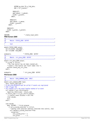 APPEND wa_data TO p_itab_data.
               ADD 1 TO t_counter.

             ENDSELECT.
             qmel-qmnum = t_qmnum1.
             CLEAR: t_parent1.
           ENDIF.

        ENDSELECT.
        qmel-qmnum = t_qmnum.
        CLEAR: t_parent1.
      ENDIF.

    ENDSELECT.
    CLEAR: t_parent, t_parent1.
  ENDIF.

ENDFORM.                     " create_input_table
PBO Screen 2000
*&---------------------------------------------------------------------*
*&       Module STATUS_2000 OUTPUT
*&---------------------------------------------------------------------*
*        text
*----------------------------------------------------------------------*
module STATUS_2000 output.
   SET PF-STATUS 'ZCM_2000'.
   SET TITLEBAR 'ZCM_2000'.

endmodule.                  " STATUS_2000 OUTPUT
*&---------------------------------------------------------------------*
*&        Module init_data_2000 OUTPUT
*&---------------------------------------------------------------------*
module init_data_2000 output.
   if g_tree is initial.
     " The Tree Control has not been created yet.
     " Create a Tree Control and insert nodes into it.
     perform create_and_init_tree.
   endif.

endmodule.                  " init_data_2000 OUTPUT
PAI Screen 2000
*&---------------------------------------------------------------------*
*&        Module USER_COMMAND_2000 INPUT
*&---------------------------------------------------------------------*
module user_command_2000 input.
   data: return_code type i.
* CL_GUI_CFW=>DISPATCH must be called if events are registered
* that trigger PAI
* this method calls the event handler method of an event
   call method cl_gui_cfw=>dispatch
     importing return_code = return_code.
   if return_code <> cl_gui_cfw=>rc_noevent.
     " a control event occured => exit PAI
     clear okcode.
     exit.
   endif.

  case okcode.
    when 'RETURN'. " Finish program
      if not g_custom_container is initial.
        " destroy tree container (detroys contained tree control, too)
        call method g_custom_container->free
          exceptions
            cntl_system_error = 1
            cntl_error        = 2.
ABAP Programming Tips                                                      Page 48 of 158
 