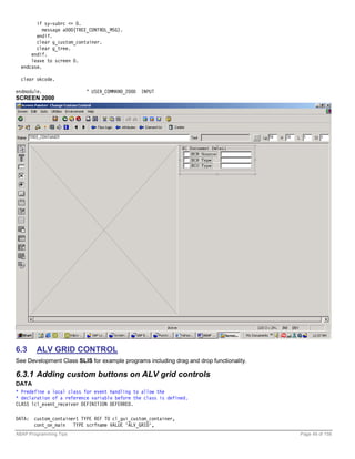 if sy-subrc <> 0.
           message a000(TREE_CONTROL_MSG).
        endif.
        clear g_custom_container.
        clear g_tree.
      endif.
      leave to screen 0.
  endcase.

  clear okcode.

endmodule.                 " USER_COMMAND_2000   INPUT
SCREEN 2000




6.3     ALV GRID CONTROL
See Development Class SLIS for example programs including drag and drop functionality.

6.3.1 Adding custom buttons on ALV grid controls
DATA
* Predefine a local class for event handling to allow the
* declaration of a reference variable before the class is defined.
CLASS lcl_event_receiver DEFINITION DEFERRED.

DATA: custom_container1 TYPE REF TO cl_gui_custom_container,
      cont_on_main TYPE scrfname VALUE 'ALV_GRID',
ABAP Programming Tips                                                                    Page 49 of 158
 