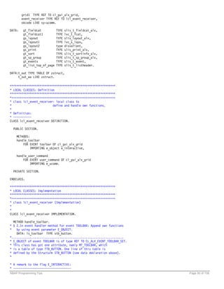 grid1 TYPE REF TO cl_gui_alv_grid,
        event_receiver TYPE REF TO lcl_event_receiver,
        okcode LIKE sy-ucomm.

DATA:    gt_fieldcat           TYPE   slis_t_fieldcat_alv,
         gt_fieldcat1          TYPE   lvc_t_fcat,
         gs_layout             TYPE   slis_layout_alv,
         gs_layout1            TYPE   lvc_s_layo,
         gs_layout2            type   disvariant,
         gs_print              TYPE   slis_print_alv,
         gt_sort               TYPE   slis_t_sortinfo_alv,
         gt_sp_group           TYPE   slis_t_sp_group_alv,
         gt_events             TYPE   slis_t_event,
         gt_list_top_of_page   TYPE   slis_t_listheader.

DATA:t_out TYPE TABLE OF zstruct,
     t_out_wa LIKE zstruct.

****************************************************************
* LOCAL CLASSES: Definition
****************************************************************
*===============================================================
* class lcl_event_receiver: local class to
*                         define and handle own functions.
*
* Definition:
* ~~~~~~~~~~~
CLASS lcl_event_receiver DEFINITION.

  PUBLIC SECTION.

    METHODS:
    handle_toolbar
        FOR EVENT toolbar OF cl_gui_alv_grid
             IMPORTING e_object e_interactive,

    handle_user_command
        FOR EVENT user_command OF cl_gui_alv_grid
            IMPORTING e_ucomm.

  PRIVATE SECTION.

ENDCLASS.

****************************************************************
* LOCAL CLASSES: Implementation
****************************************************************
*===============================================================
* class lcl_event_receiver (Implementation)
*
*
CLASS lcl_event_receiver IMPLEMENTATION.

  METHOD handle_toolbar.
* § 2.In event handler method for event TOOLBAR: Append own functions
*   by using event parameter E_OBJECT.
    DATA: ls_toolbar TYPE stb_button.
*....................................................................
* E_OBJECT of event TOOLBAR is of type REF TO CL_ALV_EVENT_TOOLBAR_SET.
* This class has got one attribute, namly MT_TOOLBAR, which
* is a table of type TTB_BUTTON. One line of this table is
* defined by the Structure STB_BUTTON (see data deklaration above).
*

* A remark to the flag E_INTERACTIVE:
* ~~~~~~~~~~~~~~~~~~~~~~~~~~~~~~~~~~~
ABAP Programming Tips                                                     Page 50 of 158
 