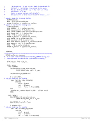 *         'e_interactive' is set, if this event is raised due to
*         the call of 'set_toolbar_interactive' by the user.
*         You can distinguish this way if the event was raised
*         by yourself or by ALV
*         (e.g. in method 'refresh_table_display').
*         An application of this feature is still unknown... :-)

* append a separator to normal toolbar
    CLEAR ls_toolbar.
    MOVE 3 TO ls_toolbar-butn_type.
    APPEND ls_toolbar TO e_object->mt_toolbar.
* append an icon to show booking table
    CLEAR ls_toolbar.
    MOVE 'COMMENT' TO ls_toolbar-function.
    MOVE icon_annotation TO ls_toolbar-icon.
    MOVE 'Insert Comment'(001) TO ls_toolbar-quickinfo.
    MOVE 'Notes'(004) TO ls_toolbar-text.
    MOVE ' ' TO ls_toolbar-disabled.
    APPEND ls_toolbar TO e_object->mt_toolbar.
    MOVE 'MATNR' TO ls_toolbar-function.
    MOVE icon_material TO ls_toolbar-icon.
    MOVE 'View Material'(002) TO ls_toolbar-quickinfo.
    MOVE 'Material'(003) TO ls_toolbar-text.
    MOVE ' ' TO ls_toolbar-disabled.
    APPEND ls_toolbar TO e_object->mt_toolbar.


  ENDMETHOD.
*-------------------------------------------------------------------
  METHOD handle_user_command.
* § 3.In event handler method for event USER_COMMAND: Query your
*   function codes defined in step 2 and react accordingly.

    DATA: lt_rows TYPE lvc_t_row.

    CASE e_ucomm.
      WHEN 'COMMENT'.
        CALL METHOD grid1->get_selected_rows
                 IMPORTING et_index_rows = lt_rows.

        CALL METHOD cl_gui_cfw=>flush.

        IF sy-subrc NE 0.
* add your handling, for example
          CALL FUNCTION 'POPUP_TO_INFORM'
               EXPORTING
                    titel = g_repid
                    txt2 = sy-subrc
                    txt1 = 'Error in Flush'(500).
        ELSE.
          PERFORM get_comment TABLES lt_rows. “Perform action
        ENDIF.

      WHEN 'MATNR'.
        CALL METHOD grid1->get_selected_rows
                 IMPORTING et_index_rows = lt_rows.

        CALL METHOD cl_gui_cfw=>flush.

        IF sy-subrc NE 0.
* add your handling, for example
          CALL FUNCTION 'POPUP_TO_INFORM'
               EXPORTING
                    titel = g_repid
                    txt2 = sy-subrc
                    txt1 = 'Error in Flush'(500).
ABAP Programming Tips                                                  Page 51 of 158
 