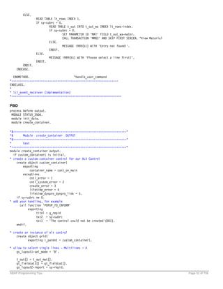 ELSE.
                  READ TABLE lt_rows INDEX 1.
                  IF sy-subrc = 0.
                          READ TABLE t_out INTO t_out_wa INDEX lt_rows-index.
                          IF sy-subrc = 0.
                                  SET PARAMETER ID 'MAT' FIELD t_out_wa-matnr.
                                  CALL TRANSACTION 'MM03' AND SKIP FIRST SCREEN. "View Material
                          ELSE.
                                  MESSAGE i999(b1) WITH 'Entry not found!'.
                          ENDIF.
                  ELSE.
                          MESSAGE i999(b1) WITH 'Please select a line first!'.
                  ENDIF.
        ENDIF.
    ENDCASE.

  ENDMETHOD.                           "handle_user_command
*-----------------------------------------------------------------
ENDCLASS.
*
* lcl_event_receiver (Implementation)
*===================================================================

PBO
process   before output.
 MODULE   STATUS_2000.
 module   init_data.
 module   create_container.

*&---------------------------------------------------------------------*
*&       Module create_container OUTPUT
*&---------------------------------------------------------------------*
*        text
*----------------------------------------------------------------------*
module create_container output.
   if custom_container1 is initial.
* create a custom container control for our ALV Control
     create object custom_container1
         exporting
              container_name = cont_on_main
         exceptions
              cntl_error = 1
              cntl_system_error = 2
              create_error = 3
              lifetime_error = 4
              lifetime_dynpro_dynpro_link = 5.
     if sy-subrc ne 0.
* add your handling, for example
       call function 'POPUP_TO_INFORM'
            exporting
                  titel = g_repid
                  txt2 = sy-subrc
                  txt1 = 'The control could not be created'(001).
     endif.

* create an instance of alv control
    create object grid1
           exporting i_parent = custom_container1.

* allow to select single lines - Multilines = A
    gs_layout1-sel_mode = 'B'.

    t_out[] = t_out_mat[].
    gt_fieldcat1[] = gt_fieldcat[].
    gs_layout2-report = sy-repid.
ABAP Programming Tips                                                                             Page 52 of 158
 