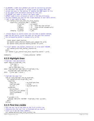 *   IS_VARIANT, I_SAVE and I_DEFAULT are used for maintaining variants
*   for the users. The setting 'U' allows a user to create their own
*   variant and save it. The setting 'X' enables the ZBOM report to fire
*   up the report with the default setting for that user.
*   IS_VARIANT just needs to contain the report name.
*   ZSTRUCT needs to be a structure or table in the data dictionary.
*   The data elements are used for the column headings of your table control.
*   T_OUT is your table for data.
      call method grid1->set_table_for_first_display
           exporting i_structure_name = 'ZSTRUCT'
                     is_variant       = gs_layout2
                     i_save           = 'U' "User may save variant
                     i_default        = 'X' "Load variant automatically
                     is_layout        = gs_layout1
           changing it_outtab         = t_out.

* ->Create Object to receive events and link them to handler methods.
* When the ALV Control raises the event for the specified instance
* the corresponding method is automatically called.
*
    create object event_receiver.
    set handler event_receiver->handle_user_command for grid1.
    set handler event_receiver->handle_toolbar for grid1.

* § 4.Call method 'set_toolbar_interactive' to raise event TOOLBAR.
    call method grid1->set_toolbar_interactive.
  endif.
  call method cl_gui_control=>set_focus exporting control = grid1.

endmodule.                   " create_container OUTPUT

6.3.2 Highlight lines
* Highlight lines declarations
types: begin of highlight_line,
         from type i,
         to type i,
       end of highlight_line.
data: itab_highlight type table of highlight_line,
      wa_highlight type highlight_line.
data: t_true type i value 1.

* Highlight the name line
  loop at itab_highlight into wa_highlight.
    call method editor2->highlight_lines
      exporting
        from_line              = wa_highlight-from
        highlight_mode         = t_true
        to_line                = wa_highlight-to
      exceptions
        has_no_effect          = 1
        error_cntl_call_method = 2
        invalid_parameter      = 3
        others                 = 4
            .
    if sy-subrc <> 0.
      message i003 with 'EDITOR2' 'highlight_lines' sy-subrc.
    endif.
  endloop.

6.3.3 First line visible
* Sets the top line of the table as the first visible line
* otherwise only the last line is displayed and you need to
* scroll up to see the other comments.
  call method editor2->set_first_visible_line
ABAP Programming Tips                                                           Page 53 of 158
 