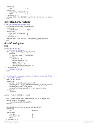 exporting
        line                   = 1
      exceptions
        error_cntl_call_method = 1
        others                 = 2.
    if sy-subrc <> 0.
      message i003 with 'EDITOR2' 'set_first_visible_line' sy-subrc.
    endif.

6.3.4 Read only text box
* Set the history area as read only
  call method editor2->set_readonly_mode
    exporting
      readonly_mode          = t_true
    exceptions
      error_cntl_call_method = 1
      others                 = 2.
  if sy-subrc <> 0.
    message i003 with 'EDITOR2' 'set_readonly_mode' sy-subrc.
  endif.

6.3.5 Entering text
PBO
if editor1 is initial
*   create control container
  create object textedit_custom_container1
      exporting
          container_name = 'TEXTEDITOR1'
      exceptions
          cntl_error = 1
          cntl_system_error = 2
          create_error = 3
          lifetime_error = 4
          lifetime_dynpro_dynpro_link = 5.
  if sy-subrc ne 0.
*      add your handling
  endif.


*     create calls constructor, which initializes, creats and links
*      a TextEdit Control
    create object editor1
      exporting
         parent = textedit_custom_container1
         wordwrap_mode = cl_gui_textedit=>wordwrap_at_fixed_position
         wordwrap_position = line_length
         wordwrap_to_linebreak_mode = cl_gui_textedit=>true
      exceptions
          others = 1.

endif.    “End of EDITOR1 is initial

    SELECT * FROM znotes INTO CORRESPONDING FIELDS OF wa_mytable
      where qmnum = zpcr-qmnum.
          append wa_mytable to mytable1.
    ENDSELECT.

    CALL METHOD editor1->set_selected_text_as_r3table
      EXPORTING
        table                         = mytable1
      EXCEPTIONS
        error_dp                      = 1
        error_dp_create               = 2
        OTHERS                        = 3.
    IF sy-subrc <> 0.
ABAP Programming Tips                                                  Page 54 of 158
 