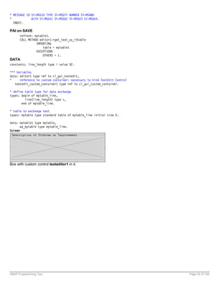 * MESSAGE ID SY-MSGID TYPE SY-MSGTY NUMBER SY-MSGNO
*            WITH SY-MSGV1 SY-MSGV2 SY-MSGV3 SY-MSGV4.
  ENDIF.

PAI on SAVE
      refresh: mytable1.
      CALL METHOD editor1->get_text_as_r3table
                IMPORTING
                    table = mytable1
                EXCEPTIONS
                    OTHERS = 1.
DATA
constants: line_length type i value 52.

*** Variables
data: editor1 type ref to cl_gui_textedit,
*     reference to custom container: necessary to bind TextEdit Control
   textedit_custom_container1 type ref to cl_gui_custom_container.

* define table type for data exchange
types: begin of mytable_line,
         line(line_length) type c,
       end of mytable_line.

* table to exchange text
types: mytable type standard table of mytable_line initial size 0.

data: mytable1 type mytable,
       wa_mytable type mytable_line.
Screen




Box with custom control texteditor1 in it.




ABAP Programming Tips                                                     Page 55 of 158
 