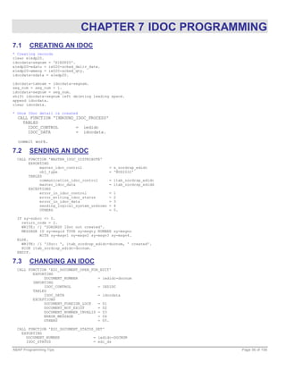 CHAPTER 7 IDOC PROGRAMMING
7.1     CREATING AN IDOC
* Creating records
clear e1edp20.
idocdata-segnam = 'E1EDP20'.
e1edp20-edatu = ie020-sched_deliv_date.
e1edp20-wmeng = ie020-sched_qty.
idocdata-sdata = e1edp20.

idocdata-tabnam = idocdata-segnam.
seg_num = seg_num + 1.
idocdata-segnum = seg_num.
shift idocdata-segnum left deleting leading space.
append idocdata.
clear idocdata.

* Once IDoc detail is created
  CALL FUNCTION 'INBOUND_IDOC_PROCESS'
    TABLES
      IDOC_CONTROL       = iedidc
      IDOC_DATA          = idocdata.

  commit work.

7.2     SENDING AN IDOC
  CALL FUNCTION 'MASTER_IDOC_DISTRIBUTE'
       EXPORTING
            master_idoc_control              = s_zordrsp_edidc
            obj_type                         = 'BUS2032'
       TABLES
            communication_idoc_control       = itab_zordrsp_edidc
            master_idoc_data                 = itab_zordrsp_edidd
       EXCEPTIONS
            error_in_idoc_control            =   1
            error_writing_idoc_status        =   2
            error_in_idoc_data               =   3
            sending_logical_system_unknown   =   4
            OTHERS                           =   5.

  IF sy-subrc <> 0.
    return_code = 2.
    WRITE: /1 'ZORDRSP IDoc not created'.
    MESSAGE ID sy-msgid TYPE sy-msgty NUMBER sy-msgno
            WITH sy-msgv1 sy-msgv2 sy-msgv3 sy-msgv4.
  ELSE.
    WRITE: /1 'IDoc: ', itab_zordrsp_edidc-docnum, ' created'.
    HIDE itab_zordrsp_edidc-docnum.
  ENDIF.

7.3     CHANGING AN IDOC
  CALL FUNCTION 'EDI_DOCUMENT_OPEN_FOR_EDIT'
         EXPORTING
              DOCUMENT_NUMBER         = iedidc-docnum
         IMPORTING
              IDOC_CONTROL            = IEDIDC
         TABLES
              IDOC_DATA               = idocdata
         EXCEPTIONS
              DOCUMENT_FOREIGN_LOCK   = 01
              DOCUMENT_NOT_EXIST      = 02
              DOCUMENT_NUMBER_INVALID = 03
              ERROR_MESSAGE           = 04
              OTHERS                  = 05.

  CALL FUNCTION 'EDI_DOCUMENT_STATUS_SET'
    EXPORTING
      DOCUMENT_NUMBER               = iedidc-DOCNUM
      IDOC_STATUS                   = edi_ds

ABAP Programming Tips                                               Page 56 of 158
 