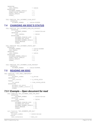 IMPORTING
      IDOC_CONTROL                  = iedidc
    EXCEPTIONS
      DOCUMENT_NUMBER_INVALID       =   1
      OTHER_FIELDS_INVALID          =   2
      STATUS_INVALID                =   3
      OTHERS                        =   4
             .

  CALL FUNCTION 'EDI_DOCUMENT_CLOSE_EDIT'
        EXPORTING
          DOCUMENT_NUMBER     = iedidc-DOCNUM.

7.4     CHANGING AN IDOC’S STATUS
  CALL FUNCTION 'EDI_DOCUMENT_OPEN_FOR_PROCESS'
         EXPORTING
              DOCUMENT_NUMBER         = iedidc-docnum
         IMPORTING
              IDOC_CONTROL            = IEDIDC
         EXCEPTIONS
              DOCUMENT_FOREIGN_LOCK   = 01
              DOCUMENT_NOT_EXIST      = 02
              DOCUMENT_NUMBER_INVALID = 03
              ERROR_MESSAGE           = 04
              OTHERS                  = 05.

  CALL FUNCTION 'EDI_DOCUMENT_STATUS_SET'
    EXPORTING
      DOCUMENT_NUMBER               = iedidc-DOCNUM
      IDOC_STATUS                   = edi_ds
    IMPORTING
      IDOC_CONTROL                  = iedidc
    EXCEPTIONS
      DOCUMENT_NUMBER_INVALID       = 1
      OTHER_FIELDS_INVALID          = 2
      STATUS_INVALID                = 3
      OTHERS                        = 4
             .

  CALL FUNCTION 'EDI_DOCUMENT_CLOSE_PROCESS'
        EXPORTING
          DOCUMENT_NUMBER     = iedidc-DOCNUM.

7.5     READING AN IDOC
CALL FUNCTION 'IDOC_READ_COMPLETELY'
     EXPORTING
          document_number         = p_docnum
     IMPORTING
          idoc_control            = s_ordchg_edidc
     TABLES
          int_edidd               = itab_ordchg_edidd
     EXCEPTIONS
          document_not_exist      = 1
          document_number_invalid = 2
          OTHERS                  = 3.

7.5.1 Example – Open document for read
    CALL FUNCTION 'EDI_DOCUMENT_OPEN_FOR_READ'
         EXPORTING
              DOCUMENT_NUMBER         = iedidc-docnum
         IMPORTING
              IDOC_CONTROL            = IEDIDC
         EXCEPTIONS
              DOCUMENT_FOREIGN_LOCK   = 01
              DOCUMENT_NOT_EXIST      = 02
              DOCUMENT_NUMBER_INVALID = 03
              ERROR_MESSAGE           = 04
              OTHERS                  = 05.

    call function 'EDI_SEGMENTS_GET_ALL'
        exporting
         document_number         = iedidc-docnum
        tables
         idoc_containers         = data_rec

ABAP Programming Tips                                   Page 57 of 158
 