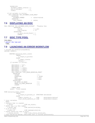 exceptions
          document_number_invalid = 1
          end_of_document         = 2
          others                  = 3.

    if not sy-subrc is initial.
      CALL FUNCTION 'EDI_DOCUMENT_CLOSE_READ'
          EXPORTING
            DOCUMENT_NUMBER         = iedidc-docnum
          IMPORTING
            IDOC_CONTROL            = iedidc

7.6     DISPLAYING AN IDOC
CALL FUNCTION 'EDI_DOCUMENT_DATA_DISPLAY'    "Display Idoc
             EXPORTING
                  docnum               = t_idoc
                  tree_display         = 'Y'
             EXCEPTIONS
                  no_data_record_found = 1
                  OTHERS               = 2.

7.7     IDOC TYPE POOL
TYPE-POOLS:
* general idoc type pool
  TIDOC.

7.8     LAUNCHING AN ERROR WORKFLOW
* include for workflow programming
INCLUDE <CNTN01>.

       PERFORM analyzing_event_create
                TABLES
                   t_couple_to_process
                USING
                   l_commit_counter
                   inbsync.
        if sy-subrc is initial.

           MESS-MSGID = 'ZS7'.
           MESS-MSGTY = 'E'.
           MESS-MSGNO = i_msgno.
           MESS-MSGV1 = i_msgv1.
           MESS-MSGV2 = i_msgv2.
           CALL FUNCTION 'IDOC_ERROR_WORKFLOW_START'
             EXPORTING
               DOCNUM                        = 0
               EVENTCODE                     = 'EDIM'
               MESS                          = mess
               STATUSMESS                    = mess
             EXCEPTIONS
               NO_ENTRY_IN_TEDE5             = 1
               ERROR_IN_START_WORKFLOW       = 2
               OTHERS                        = 3.

           COMMIT WORK.
         endif. "link created

FORM analyzing_event_create
                 TABLES
                    t_couple_to_process_in STRUCTURE ediinbound
                 USING
                    commit_counter_in        LIKE     ediglodata-comcount
                    start_recfb_synchron_in LIKE      ediglodata-inbsync.
* local variables
  DATA:
* instance that is created
    l_object                TYPE swc_object,
* object key, e.g IDoc number
    l_object_key            LIKE swotobjid-objkey,
* id of wf event
    l_event_id              LIKE swedumevid-evtid,
* status record for case of error
    l_status_record         TYPE tidoc_status_record_ext,
* flag indicating whether subscribed task is started synchronously
ABAP Programming Tips                                                       Page 58 of 158
 