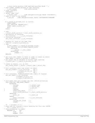 l_start_recfb_synchron LIKE sweflags-syncflag VALUE ' ',
* idoc number (needed because of type checking)
    l_idoc_number          LIKE edidc-docnum.
* local constants
  CONSTANTS:
* object type 'IDOC'
    c_object_type          LIKE swetypecou-objtype VALUE 'IDOCINVOIC',
* name of event to be created
    c_idc_evt     LIKE swetypecou-event VALUE 'INPUTERROROCCURREDMM'
.

 if t_couple_to_process_in[] is initial.
    COMMIT WORK.
    CALL FUNCTION 'DEQUEUE_ALL'.
    CLEAR commit_counter_in.
    exit.
  endif.

* cast
  l_start_recfb_synchron = start_recfb_synchron_in.
* declaration of container
  swc_container        l_t_ev_container.
* initialize container
  swc_clear_container l_t_ev_container.

* dequeue all idocs at the same time
  LOOP AT t_couple_to_process_in.
* cast
    l_idoc_number = t_couple_to_process_in(16).
    CALL FUNCTION 'EDI_DOCUMENT_DEQUEUE_LATER'
         EXPORTING
              docnum = l_idoc_number
         EXCEPTIONS
              OTHERS = 0.
  ENDLOOP.

* get first idoc number in table in order to create an object
  READ TABLE t_couple_to_process_in INDEX 1.
* set object key in variable of correct type (casting)
  l_object_key = t_couple_to_process_in(16).

* create an object, i.e. an IDoc
  swc_create_object l_object c_object_type l_object_key.

* fill container: work item object id (idoc)
  swc_set_element l_t_ev_container      "EC *
                  c_element_wi_obj_id "EC *
                  l_object.             "EC *
* fill container: NumberPlusEventcode (table of couples)
  swc_set_table l_t_ev_container
                c_element_no_plus_info
                t_couple_to_process_in.

* fire event that will trigger the   idoc inbound processing
  CALL FUNCTION 'SWE_EVENT_CREATE'
       EXPORTING
            objtype              =   c_object_type
            objkey               =   l_object_key
            event                =   c_idc_evt
*           CREATOR              =   ' '
*           START_WITH_DELAY     =   ' '
            start_recfb_synchron =   l_start_recfb_synchron
       IMPORTING
            event_id             =   l_event_id
       TABLES
            event_container      =   l_t_ev_container
       EXCEPTIONS
            objtype_not_found    =   1
            OTHERS               =   2.

  IF    ( sy-subrc <> 0 )
* event was not created => error handling for this idoc (EDIM)
     OR ( l_event_id = 0 ).
* stop processing, no commit
     MESSAGE ID      'E0'
             TYPE    'A'
             NUMBER '374'

ABAP Programming Tips                                                    Page 59 of 158
 
