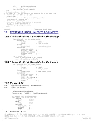 WITH    l_status_record-docnum
                      c_idc_evt
              RAISING event_create_failed.
  ELSE.
* do commit and reset counter
* the commit will get the idocs to the database and at the same time
* activate the event that was created
    COMMIT WORK.
* dequeue all unprocessed IDocs to avoid log-overflow
    CALL FUNCTION 'DEQUEUE_ALL'.
    CLEAR commit_counter_in.
* reset table of idocs that need to be processed
    CLEAR   t_couple_to_process_in.
    REFRESH t_couple_to_process_in.
  ENDIF.

ENDFORM.                                      " ANALYZING_EVENT_CREATE

7.9     RETURNING IDOCS LINKED TO DOCUMENTS

7.9.1 * Return the list of IDocs linked to the delivery
              CALL FUNCTION 'EDI_GET_LINKED_IDOCS'
                   EXPORTING
                        OBJTYPE             = 'LIKP'
                        OBJKEY              = ITAB_SO-O856NO
                   TABLES
                        LINKED_IDOCS        = ITAB_LINKED_IDOCS
                   EXCEPTIONS
                        OBJECT_NOT_FOUND    = 1
                        NO_IDOCS_LINKED     = 2
                        OBJECT_TYPE_UNKNOWN = 3
                        INTERNAL_ERROR      = 4
                        OTHERS              = 5.
              IF SY-SUBRC = 0.
                CLEAR: T_VBELN_DOCNUM, T_824_DOCNUM.
                CLEAR: T_VBELN_DATE, T_824_DATE.

7.9.2 * Return the list of IDocs linked to the invoice
              CALL FUNCTION 'EDI_GET_LINKED_IDOCS'
                   EXPORTING
                        OBJTYPE             = 'VBRK'
                        OBJKEY              = ITAB_SO-O810NO
                   TABLES
                        LINKED_IDOCS        = ITAB_LINKED_IDOCS
                   EXCEPTIONS
                        OBJECT_NOT_FOUND    = 1
                        NO_IDOCS_LINKED     = 2
                        OBJECT_TYPE_UNKNOWN = 3
                        INTERNAL_ERROR      = 4
                        OTHERS              = 5.

7.9.3 Version 4.6X
DATA:      t_roles LIKE relroles OCCURS 5 WITH HEADER LINE.
DATA:      t_object LIKE borident.


            t_object-objkey = itab_data-objky.
            t_object-objtype = 'BUS2035'.    “Scheduling Agreements


            CALL FUNCTION 'SREL_GET_NEXT_RELATIONS'
                 EXPORTING
                      object         = t_object
                 TABLES
                      roles          = t_roles
                 EXCEPTIONS
                      internal_error = 1
                      no_logsys      = 2
                      OTHERS         = 3.

7.9.3.1 R/3 note no. 317864
In Release 4.6, the IDoc base does not use the Workflow container with type C to save
links but the system was changed to the generic object services.
ABAP Programming Tips                                                            Page 60 of 158
 
