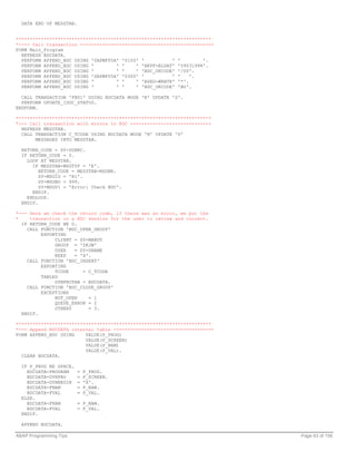 DATA END OF MESSTAB.


**********************************************************************
*---- Call transaction ------------------------------------------------
FORM Main_Program
  REFRESH BDCDATA.
  PERFORM APPEND_BDC USING 'SAPMF05A' '0100' '          ' '        '.
  PERFORM APPEND_BDC USING '        ' '    ' 'BKPF-BLDAT' '09031998'.
  PERFORM APPEND_BDC USING '        ' '    ' 'BDC_OKCODE' '/00'.
  PERFORM APPEND_BDC USING 'SAPMF05A' '0300' '          ' '    '.
  PERFORM APPEND_BDC USING '        ' '    ' 'BSEG-WRBTR' '*'.
  PERFORM APPEND_BDC USING '        ' '    ' 'BDC_OKCODE' 'BU'.

  CALL TRANSACTION 'FB01' USING BDCDATA MODE 'N' UPDATE 'S'.
  PERFORM UPDATE_IDOC_STATUS.
ENDFORM.

**********************************************************************
*--- Call transaction with errors to BDC -----------------------------
  REFRESH MESSTAB.
  CALL TRANSACTION C_TCODE USING BDCDATA MODE 'N' UPDATE 'S'
       MESSAGES INTO MESSTAB.

  RETURN_CODE = SY-SUBRC.
  IF RETURN_CODE = 0.
    LOOP AT MESSTAB.
      IF MESSTAB-MSGTYP = 'E'.
         RETURN_CODE = MESSTAB-MSGNR.
         SY-MSGID = 'B1'.
         SY-MSGNO = 999.
         SY-MSGV1 = 'Error: Check BDC'.
      ENDIF.
    ENDLOOP.
  ENDIF.

*--- Here we check the return code, if there was an error, we put the
*    transaction in a BDC session for the user to review and correct.
  IF RETURN_CODE NE 0.
    CALL FUNCTION 'BDC_OPEN_GROUP'
         EXPORTING
              CLIENT = SY-MANDT
              GROUP = 'ZKJW'
              USER   = SY-UNAME
              KEEP   = 'X'.
    CALL FUNCTION 'BDC_INSERT'
         EXPORTING
              TCODE     = C_TCODE
         TABLES
              DYNPROTAB = BDCDATA.
    CALL FUNCTION 'BDC_CLOSE_GROUP'
         EXCEPTIONS
              NOT_OPEN    = 1
              QUEUE_ERROR = 2
              OTHERS      = 3.
  ENDIF.

**********************************************************************
*--- Append BDCDATA internal table ------------------------------------
FORM APPEND_BDC USING    VALUE(P_PROG)
                         VALUE(P_SCREEN)
                         VALUE(P_NAM)
                         VALUE(P_VAL).
  CLEAR BDCDATA.

  IF P_PROG NE SPACE.
    BDCDATA-PROGRAM      =   P_PROG.
    BDCDATA-DYNPRO       =   P_SCREEN.
    BDCDATA-DYNBEGIN     =   'X'.
    BDCDATA-FNAM         =   P_NAM.
    BDCDATA-FVAL         =   P_VAL.
  ELSE.
    BDCDATA-FNAM         = P_NAM.
    BDCDATA-FVAL         = P_VAL.
  ENDIF.

  APPEND BDCDATA.

ABAP Programming Tips                                                     Page 63 of 158
 