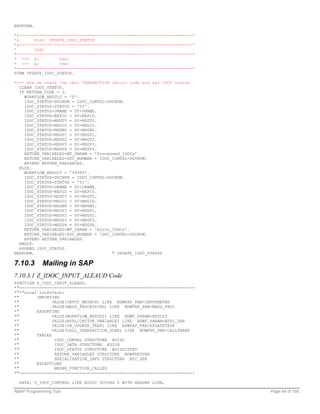 ENDFORM.

*&---------------------------------------------------------------------*
*&      Form UPDATE_IDOC_STATUS
*&---------------------------------------------------------------------*
*       text
*----------------------------------------------------------------------*
* --> p1          text
* <-- p2          text
*----------------------------------------------------------------------*
FORM UPDATE_IDOC_STATUS.

*--- Now we check the CALL TRANSACTION return code and set IDOC status
  CLEAR IDOC_STATUS.
  IF RETURN_CODE = 0.
    WORKFLOW_RESULT = '0'.
    IDOC_STATUS-DOCNUM = IDOC_CONTRL-DOCNUM.
    IDOC_STATUS-STATUS = '53'.
    IDOC_STATUS-UNAME = SY-UNAME.
    IDOC_STATUS-REPID = SY-REPID.
    IDOC_STATUS-MSGTY = SY-MSGTY.
    IDOC_STATUS-MSGID = SY-MSGID.
    IDOC_STATUS-MSGNO = SY-MSGNO.
    IDOC_STATUS-MSGV1 = SY-MSGV1.
    IDOC_STATUS-MSGV2 = SY-MSGV2.
    IDOC_STATUS-MSGV3 = SY-MSGV3.
    IDOC_STATUS-MSGV4 = SY-MSGV4.
    RETURN_VARIABLES-WF_PARAM = 'Processed_IDOCs'.
    RETURN_VARIABLES-DOC_NUMBER = IDOC_CONTRL-DOCNUM.
    APPEND RETURN_VARIABLES.
  ELSE.
    WORKFLOW_RESULT = '99999'.
    IDOC_STATUS-DOCNUM = IDOC_CONTRL-DOCNUM.
    IDOC_STATUS-STATUS = '51'.
    IDOC_STATUS-UNAME = SY-UNAME.
    IDOC_STATUS-REPID = SY-REPID.
    IDOC_STATUS-MSGTY = SY-MSGTY.
    IDOC_STATUS-MSGID = SY-MSGID.
    IDOC_STATUS-MSGNO = SY-MSGNO.
    IDOC_STATUS-MSGV1 = SY-MSGV1.
    IDOC_STATUS-MSGV2 = SY-MSGV2.
    IDOC_STATUS-MSGV3 = SY-MSGV3.
    IDOC_STATUS-MSGV4 = SY-MSGV4.
    RETURN_VARIABLES-WF_PARAM = 'Error_IDOCs'.
    RETURN_VARIABLES-DOC_NUMBER = IDOC_CONTRL-DOCNUM.
    APPEND RETURN_VARIABLES.
  ENDIF.
  APPEND IDOC_STATUS.
ENDFORM.                               " UPDATE_IDOC_STATUS

7.10.3      Mailing in SAP
7.10.3.1 Z_IDOC_INPUT_ALEAUD Code
FUNCTION Z_IDOC_INPUT_ALEAUD.
*"----------------------------------------------------------------------
*"*"Local interface:
*"       IMPORTING
*"              VALUE(INPUT_METHOD) LIKE BDWFAP_PAR-INPUTMETHD
*"              VALUE(MASS_PROCESSING) LIKE BDWFAP_PAR-MASS_PROC
*"       EXPORTING
*"              VALUE(WORKFLOW_RESULT) LIKE BDWF_PARAM-RESULT
*"              VALUE(APPLICATION_VARIABLE) LIKE BDWF_PARAM-APPL_VAR
*"              VALUE(IN_UPDATE_TASK) LIKE BDWFAP_PAR-UPDATETASK
*"              VALUE(CALL_TRANSACTION_DONE) LIKE BDWFAP_PAR-CALLTRANS
*"       TABLES
*"               IDOC_CONTRL STRUCTURE EDIDC
*"               IDOC_DATA STRUCTURE EDIDD
*"               IDOC_STATUS STRUCTURE BDIDOCSTAT
*"               RETURN_VARIABLES STRUCTURE BDWFRETVAR
*"               SERIALIZATION_INFO STRUCTURE BDI_SER
*"       EXCEPTIONS
*"               WRONG_FUNCTION_CALLED
*"----------------------------------------------------------------------

  DATA: T_IDOC_CONTROL LIKE EDIDC OCCURS 0 WITH HEADER LINE,

ABAP Programming Tips                                                      Page 64 of 158
 
