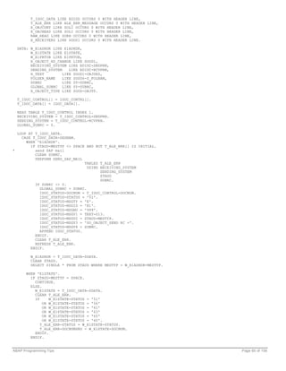 T_IDOC_DATA LIKE EDIDD OCCURS 0 WITH HEADER LINE,
         T_ALE_ERR LIKE ALE_ERR_MESSAGE OCCURS 0 WITH HEADER LINE,
         X_OBJCONT LIKE SOLI OCCURS 0 WITH HEADER LINE,
         X_OBJHEAD LIKE SOLI OCCURS 0 WITH HEADER LINE,
         RAW_HEAD LIKE SORH OCCURS 0 WITH HEADER LINE,
         X_RECEIVERS LIKE SOOS1 OCCURS 0 WITH HEADER LINE.

  DATA: W_E1ADHDR LIKE E1ADHDR,
        W_E1STATE LIKE E1STATE,
        W_E1PRTOB LIKE E1PRTOB,
        X_OBJECT_HD_CHANGE LIKE SOOD1,
        RECEIVING_SYSTEM LIKE EDIDC-SNDPRN,
        SENDING_SYSTEM    LIKE EDIDC-RCVPRN,
        H_TEXT         LIKE SOOD1-OBJDES,
        FOLDER_NAME    LIKE SOS06-S_FOLNAM,
        SUBRC          LIKE SY-SUBRC,
        GLOBAL_SUBRC LIKE SY-SUBRC,
        X_OBJECT_TYPE LIKE SOOD-OBJTP.

  T_IDOC_CONTROL[] = IDOC_CONTRL[].
  T_IDOC_DATA[] = IDOC_DATA[].

  READ TABLE T_IDOC_CONTROL INDEX 1.
  RECEIVING_SYSTEM = T_IDOC_CONTROL-SNDPRN.
  SENDING_SYSTEM = T_IDOC_CONTROL-RCVPRN.
  GLOBAL_SUBRC = 0.

  LOOP AT T_IDOC_DATA.
    CASE T_IDOC_DATA-SEGNAM.
      WHEN 'E1ADHDR'.
        IF ZTAUD-MESTYP <> SPACE AND NOT T_ALE_ERR[] IS INITIAL.
*         send SAP mail
          CLEAR SUBRC.
          PERFORM SEND_SAP_MAIL
                                TABLES T_ALE_ERR
                                  USING RECEIVING_SYSTEM
                                        SENDING_SYSTEM
                                        ZTAUD
                                        SUBRC.
          IF SUBRC <> 0.
            GLOBAL_SUBRC = SUBRC.
            IDOC_STATUS-DOCNUM = T_IDOC_CONTROL-DOCNUM.
            IDOC_STATUS-STATUS = '51'.
            IDOC_STATUS-MSGTY = 'E'.
            IDOC_STATUS-MSGID = 'B1'.
            IDOC_STATUS-MSGNO = '999'.
            IDOC_STATUS-MSGV1 = TEXT-013.
            IDOC_STATUS-MSGV2 = ZTAUD-MESTYP.
            IDOC_STATUS-MSGV3 = 'SO_OBJECT_SEND RC ='.
            IDOC_STATUS-MSGV4 = SUBRC.
            APPEND IDOC_STATUS.
          ENDIF.
          CLEAR T_ALE_ERR.
          REFRESH T_ALE_ERR.
        ENDIF.

         W_E1ADHDR = T_IDOC_DATA-SDATA.
         CLEAR ZTAUD.
         SELECT SINGLE * FROM ZTAUD WHERE MESTYP = W_E1ADHDR-MESTYP.

      WHEN 'E1STATE'.
        IF ZTAUD-MESTYP = SPACE.
          CONTINUE.
        ELSE.
          W_E1STATE = T_IDOC_DATA-SDATA.
          CLEAR T_ALE_ERR.
          IF     W_E1STATE-STATUS = '51'
              OR W_E1STATE-STATUS = '56'
              OR W_E1STATE-STATUS = '61'
              OR W_E1STATE-STATUS = '63'
              OR W_E1STATE-STATUS = '65'
              OR W_E1STATE-STATUS = '60'.
             T_ALE_ERR-STATUS = W_E1STATE-STATUS.
             T_ALE_ERR-DOCNUMSND = W_E1STATE-DOCNUM.
          ENDIF.
        ENDIF.


ABAP Programming Tips                                                  Page 65 of 158
 