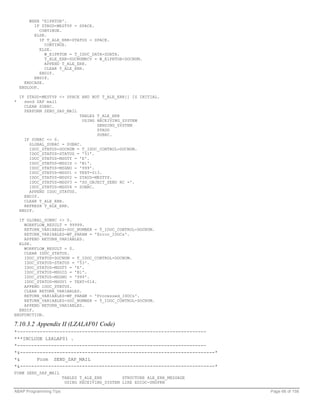 WHEN 'E1PRTOB'.
          IF ZTAUD-MESTYP = SPACE.
             CONTINUE.
          ELSE.
             IF T_ALE_ERR-STATUS = SPACE.
               CONTINUE.
             ELSE.
               W_E1PRTOB = T_IDOC_DATA-SDATA.
               T_ALE_ERR-DOCNUMRCV = W_E1PRTOB-DOCNUM.
               APPEND T_ALE_ERR.
               CLEAR T_ALE_ERR.
             ENDIF.
          ENDIF.
      ENDCASE.
    ENDLOOP.

    IF ZTAUD-MESTYP <> SPACE AND NOT T_ALE_ERR[] IS INITIAL.
*     send SAP mail
      CLEAR SUBRC.
      PERFORM SEND_SAP_MAIL
                            TABLES T_ALE_ERR
                              USING RECEIVING_SYSTEM
                                    SENDING_SYSTEM
                                    ZTAUD
                                    SUBRC.
      IF SUBRC <> 0.
        GLOBAL_SUBRC = SUBRC.
        IDOC_STATUS-DOCNUM = T_IDOC_CONTROL-DOCNUM.
        IDOC_STATUS-STATUS = '51'.
        IDOC_STATUS-MSGTY = 'E'.
        IDOC_STATUS-MSGID = 'B1'.
        IDOC_STATUS-MSGNO = '999'.
        IDOC_STATUS-MSGV1 = TEXT-013.
        IDOC_STATUS-MSGV2 = ZTAUD-MESTYP.
        IDOC_STATUS-MSGV3 = 'SO_OBJECT_SEND RC ='.
        IDOC_STATUS-MSGV4 = SUBRC.
        APPEND IDOC_STATUS.
      ENDIF.
      CLEAR T_ALE_ERR.
      REFRESH T_ALE_ERR.
    ENDIF.

  IF GLOBAL_SUBRC <> 0.
    WORKFLOW_RESULT = 99999.
    RETURN_VARIABLES-DOC_NUMBER = T_IDOC_CONTROL-DOCNUM.
    RETURN_VARIABLES-WF_PARAM = 'Error_IDOCs'.
    APPEND RETURN_VARIABLES.
  ELSE.
    WORKFLOW_RESULT = 0.
    CLEAR IDOC_STATUS.
    IDOC_STATUS-DOCNUM = T_IDOC_CONTROL-DOCNUM.
    IDOC_STATUS-STATUS = '53'.
    IDOC_STATUS-MSGTY = 'E'.
    IDOC_STATUS-MSGID = 'B1'.
    IDOC_STATUS-MSGNO = '999'.
    IDOC_STATUS-MSGV1 = TEXT-014.
    APPEND IDOC_STATUS.
    CLEAR RETURN_VARIABLES.
    RETURN_VARIABLES-WF_PARAM = 'Processed_IDOCs'.
    RETURN_VARIABLES-DOC_NUMBER = T_IDOC_CONTROL-DOCNUM.
    APPEND RETURN_VARIABLES.
  ENDIF.
ENDFUNCTION.

7.10.3.2 Appendix II (LZALAF01 Code)
*-------------------------------------------------------------------
***INCLUDE LZALAF01 .
*-------------------------------------------------------------------
*&---------------------------------------------------------------------*
*&      Form SEND_SAP_MAIL
*&---------------------------------------------------------------------*
FORM SEND_SAP_MAIL
                        TABLES T_ALE_ERR        STRUCTURE ALE_ERR_MESSAGE
                         USING RECEIVING_SYSTEM LIKE EDIDC-SNDPRN

ABAP Programming Tips                                                       Page 66 of 158
 