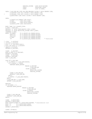 SENDING_SYSTEM   LIKE EDIDC-RCVPRN
                                 ZTAUD            STRUCTURE ZTAUD
                                 SUBRC            LIKE SY-SUBRC.

  DATA: T_ALE_ERR_WA LIKE ALE_ERR_MESSAGE OCCURS 0 WITH HEADER LINE,
        X_OBJCONT LIKE SOLI OCCURS 0 WITH HEADER LINE,
*       x_objhead like soli occurs 0 with header line,
        X_RECEIVERS LIKE SOOS1 OCCURS 0 WITH HEADER LINE.

    DATA:
            X_OBJECT_HD_CHANGE    LIKE SOOD1,
            H_TEXT        LIKE    SOLI-LINE,
            H_STATUS      LIKE    EDIDC-STATUS,
            X_OBJECT_TYPE LIKE    SOOD-OBJTP.

    MOVE 'RAW' TO X_OBJECT_TYPE.
    H_TEXT = TEXT-002.
    REPLACE '&' WITH ZTAUD-MESTYP INTO H_TEXT.
    REPLACE '&' WITH RECEIVING_SYSTEM INTO H_TEXT.
    CONDENSE H_TEXT.
    MOVE: SY-LANGU      TO X_OBJECT_HD_CHANGE-OBJLA,
          TEXT-001      TO X_OBJECT_HD_CHANGE-OBJSRT,
          TEXT-001      TO X_OBJECT_HD_CHANGE-OBJNAM,
          H_TEXT        TO X_OBJECT_HD_CHANGE-OBJDES,
          'F'           TO X_OBJECT_HD_CHANGE-OBJSNS.          " Functional

*   clear   x_objhead.
*   refresh x_objhead.
*   move 6 to raw_head-rawsiz.
*   move raw_head to x_objhead.
*   append x_objhead.
    REFRESH X_OBJCONT.

    CLEAR   X_OBJCONT.
    MOVE H_TEXT TO X_OBJCONT.
    APPEND X_OBJCONT.
    CLEAR   X_OBJCONT.
    APPEND X_OBJCONT.
    SORT T_ALE_ERR.

    LOOP AT T_ALE_ERR.
      IF H_STATUS <> T_ALE_ERR-STATUS.
        IF H_STATUS <> SPACE.
          PERFORM ERROR_REPORT
                                TABLES X_OBJCONT
                                       T_ALE_ERR_WA
                                 USING H_STATUS
                                       RECEIVING_SYSTEM
                                       SENDING_SYSTEM.
          CLEAR T_ALE_ERR_WA.
          REFRESH T_ALE_ERR_WA.
        ENDIF.
        H_STATUS = T_ALE_ERR-STATUS.
      ENDIF.
      T_ALE_ERR_WA = T_ALE_ERR.
      APPEND T_ALE_ERR_WA.

    ENDLOOP.
    IF SY-SUBRC = 0.
      PERFORM ERROR_REPORT
                              TABLES X_OBJCONT
                                     T_ALE_ERR_WA
                               USING H_STATUS
                                     RECEIVING_SYSTEM
                                     SENDING_SYSTEM.
      CLEAR T_ALE_ERR_WA.
      REFRESH T_ALE_ERR_WA.
    ENDIF.

    CLEAR    X_RECEIVERS.
    REFRESH X_RECEIVERS.
    MOVE ZTAUD-DLINAM TO X_RECEIVERS-RECNAM. " Distribution list
    MOVE 'X'        TO X_RECEIVERS-SNDEX.
    MOVE 'C'        TO X_RECEIVERS-RECESC.
    APPEND X_RECEIVERS.

    CLEAR: SY-MSGID.

ABAP Programming Tips                                                         Page 67 of 158
 