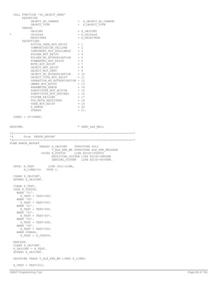 CALL FUNCTION 'SO_OBJECT_SEND'
       EXPORTING
            OBJECT_HD_CHANGE               =    X_OBJECT_HD_CHANGE
            OBJECT_TYPE                    =    X_OBJECT_TYPE
       TABLES
            OBJCONT                        = X_OBJCONT
*           objhead                        = x_objhead
            RECEIVERS                      = X_RECEIVERS
       EXCEPTIONS
            ACTIVE_USER_NOT_EXIST          =   1
            COMMUNICATION_FAILURE          =   2
            COMPONENT_NOT_AVAILABLE        =   3
            FOLDER_NOT_EXIST               =   4
            FOLDER_NO_AUTHORIZATION        =   5
            FORWARDER_NOT_EXIST            =   6
            NOTE_NOT_EXIST                 =   7
            OBJECT_NOT_EXIST               =   8
            OBJECT_NOT_SENT                =   9
            OBJECT_NO_AUTHORIZATION        =   10
            OBJECT_TYPE_NOT_EXIST          =   11
            OPERATION_NO_AUTHORIZATION     =   12
            OWNER_NOT_EXIST                =   13
            PARAMETER_ERROR                =   14
            SUBSTITUTE_NOT_ACTIVE          =   15
            SUBSTITUTE_NOT_DEFINED         =   16
            SYSTEM_FAILURE                 =   17
            TOO_MUCH_RECEIVERS             =   18
            USER_NOT_EXIST                 =   19
            X_ERROR                        =   20
            OTHERS                         =   21.

  SUBRC = SY-SUBRC.


ENDFORM.                                   " SEND_SAP_MAIL

*&---------------------------------------------------------------------*
*&      Form ERROR_REPORT
*&---------------------------------------------------------------------*
FORM ERROR_REPORT
                  TABLES X_OBJCONT    STRUCTURE SOLI
                         T_ALE_ERR_WA STRUCTURE ALE_ERR_MESSAGE
                   USING H_STATUS     LIKE EDIDC-STATUS
                         RECEIVING_SYSTEM LIKE EDIDC-SNDPRN
                         SENDING_SYSTEM   LIKE EDIDC-RCVPRN.

  DATA: H_TEXT           LIKE SOLI-LINE,
        H_LINES(5)      TYPE C.

  CLEAR X_OBJCONT.
  APPEND X_OBJCONT.

  CLEAR H_TEXT.
  CASE H_STATUS.
    WHEN '51'.
      H_TEXT = TEXT-004.
    WHEN '56'.
      H_TEXT = TEXT-005.
    WHEN '61'.
      H_TEXT = TEXT-006.
    WHEN '63'.
      H_TEXT = TEXT-007.
    WHEN '65'.
      H_TEXT = TEXT-008.
    WHEN '60'.
      H_TEXT = TEXT-009.
    WHEN OTHERS.
      H_TEXT = H_STATUS.

  ENDCASE.
  CLEAR X_OBJCONT.
  X_OBJCONT = H_TEXT.
  APPEND X_OBJCONT.

  DESCRIBE TABLE T_ALE_ERR_WA LINES H_LINES.

  H_TEXT = TEXT-010.

ABAP Programming Tips                                                      Page 68 of 158
 