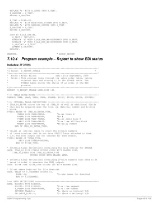 REPLACE '&' WITH H_LINES INTO H_TEXT.
  X_OBJCONT = H_TEXT.
  APPEND X_OBJCONT.

  H_TEXT = TEXT-011.
  REPLACE '&' WITH RECEIVING_SYSTEM INTO H_TEXT.
  REPLACE '&' WITH SENDING_SYSTEM INTO H_TEXT.
  X_OBJCONT = H_TEXT.
  APPEND X_OBJCONT.

  LOOP AT T_ALE_ERR_WA.
    H_TEXT = TEXT-012.
    REPLACE '&' WITH T_ALE_ERR_WA-DOCNUMRCV INTO H_TEXT.
    REPLACE '&' WITH T_ALE_ERR_WA-DOCNUMSND INTO H_TEXT.
    X_OBJCONT = H_TEXT.
    APPEND X_OBJCONT.
  ENDLOOP.

ENDFORM.                                  " ERROR_REPORT

7.10.4      Program example – Report to show EDI status
Includes: ZFORMS
*&---------------------------------------------------------------------*
*& Report Z_REPORT_ZTABLE                                            *
*&---------------------------------------------------------------------*
* Author: Kevin Wilson                Date: 15th September, 2000
* Detail: This program loops through the sales order table, taking
*          relevant data and storing it in the ZTABLE table. The
*          ZTABLE table stores the status of an order in the EDI
*          process.
*&---------------------------------------------------------------------*
REPORT Z_REPORT_ZTABLE LINE-SIZE 160.

*--- TABLE DEFINITIONS -------------------------------------------------
TABLES: VBAK, VBAP, VBFA, VBPA, ZTABLE, EDIDC, EDIDD, EDID4, Z1824HD.

*--- INTERNAL TABLE DEFINITIONS ----------------------------------------
* ITAB_SO_EXTRA stores the key of ITAB_SO as well as additional fields
* that may be required down the line. eg. Material number and billing
* block.
TYPES: BEGIN OF ITAB_SO_EXTRA_TYPE,
         VBELN LIKE VBAK-VBELN,        "Sales Order #
         BSTNK LIKE VBAK-BSTNK,        "PO #
         POSNR LIKE VBAP-POSNR,        "Sales Order Line #
         FAKSP LIKE VBAP-FAKSP,        "Line Item Billing block
         MATNR LIKE VBAP-MATNR,        "Material number
      END OF ITAB_SO_EXTRA_TYPE.

* Create an internal table to store the invoice numbers
* of those invoices that do not have INVOIC Idocs attached to them.
* i.e. The ZD01 output was not created for some reason.
TYPES: BEGIN OF TITAB_TYPE,
         O810 LIKE ZTABLE-O810NO,
       END OF TITAB_TYPE.

* Internal table definitions containing the data entries for ZTABLE
DATA: ITAB_SO LIKE ZTABLE OCCURS 20000 WITH HEADER LINE,
    ITAB_SO_EXTRA TYPE ITAB_SO_EXTRA_TYPE
                  OCCURS 20000 WITH HEADER LINE.

* Internal table definitions containing invoice numbers that need to be
* saved in order to generate the ZD01 output.
DATA: TITAB TYPE TITAB_TYPE OCCURS 100 WITH HEADER LINE.

* Column names required for file download.
DATA: BEGIN OF T_COLNAMES OCCURS 10,
       NAME(15),                       "Column names for download
       END OF T_COLNAMES.

*--- DATA DEFINITIONS --------------------------------------------------
DATA: E1EDP26 TYPE E1EDP26,
      E1EDP01 TYPE E1EDP01,            "Line item segment
      T_POSNR LIKE VBAP-POSNR,         "Line item number
      INVOICE_FLAG(1),                 "Is there an invoice? Y/N
      DELIVERY_FLAG(1),                "Is there a delivery? Y/N

ABAP Programming Tips                                                      Page 69 of 158
 