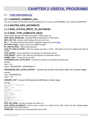 CHAPTER 2 USEFUL PROGRAMS
2.1     FUNCTION MODULES

2.1.1 USEREXIT_KOMKBV1_FILL.
User exit to update communication structure at header level. In function module KOMKBV1_FILL called from SAPMV45A.

2.1.2 MASTER_IDOC_DISTRIBUTE
2.1.3 IDOC_STATUS_WRITE_TO_DATABASE
2.1.4 IDOC_TYPE_COMPLETE_READ
Reads full IDoc structure and field documentation. Offsets, types, etc…..
ABAP_DOCU_DOWNLOAD - Download ABAP documentation in HTML format.
ARFC_GET_TID - will return the IP address of the terminal in hex.
BAL_* - All function modules used for SAP's application logging can be found here.
BP_EVENT_RAISE - Trigger an event from ABAP/4 program
BP_JOBLOG_READ - Fetch job log executions
CLOI_PUT_SIGN_IN_FRONT - Place the negative sign after a number. SAP default is place the negative sign after the
number.
CLPB_EXPORT - Export a text table to the clipboard (on presentation server)
CLPB_IMPORT - Import a Text Table from the Clipboard (on presentation server)
COMMIT_TEXT - To load long text into SAP
CONVERSION_EXIT_ALPHA_INPUT - converts any number into a string fill with zeroes-right
example:
input = 123
output = 0000000000000...000000000000123

CONVERSION_EXIT_ALPHA_OUTPUT - converts any number with zeroes-right into a simple integer
example:
input = 00000000000123
output = 123

CONVERT_OTF - Convert SAP documents (SAPScript) to other types.
example:
CALL FUNCTION 'CONVERT_OTF'
EXPORTING
FORMAT = 'PDF'
IMPORTING
BIN_FILESIZE = FILE_LEN
TABLES
OTF = OTFDATA
LINES = PDFDATA
EXCEPTIONS
ERR_MAX_LINEWIDTH = 1
ERR_FORMAT = 2
ERR_CONV_NOT_POSSIBLE = 3
OTHERS = 4.
DATE_GET_WEEK - will return the week that a date is in.
DATE_CHECK_PLAUSIBILITY - Check to see if a date is in a valid format for SAP. Works well when validating dates
being passed in from other systems.
DOWNLOAD - download a file to the presentation server (PC)


ABAP Programming Tips                                                                                   Page 7 of 158
 