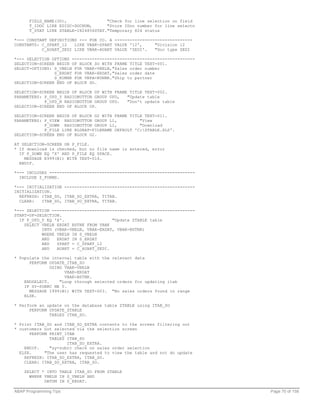 FIELD_NAME(30),                "Check for line selection on field
      T_IDOC LIKE EDIDC-DOCNUM,      "Store IDoc number for line selectn
      T_STAT LIKE ZTABLE-I824856STAT."Temporary 824 status

*--- CONSTANT DEFINITIONS --- FOR CO. A -------------------------------
CONSTANTS: C_SPART_12   LIKE VBAK-SPART VALUE '12',     "Division 12
           C_AUART_ZEDI LIKE VBAK-AUART VALUE 'ZEDI'.   "Doc type ZEDI

*--- SELECTION OPTIONS -------------------------------------------------
SELECTION-SCREEN BEGIN OF BLOCK SO WITH FRAME TITLE TEXT-001.
SELECT-OPTIONS: S_VBELN FOR VBAK-VBELN,"Sales order number
                S_ERDAT FOR VBAK-ERDAT,"Sales order date
                S_KUNNR FOR VBPA-KUNNR."Ship to partner
SELECTION-SCREEN END OF BLOCK SO.

SELECTION-SCREEN BEGIN OF BLOCK UP WITH FRAME TITLE TEXT-002.
PARAMETERS: P_UPD_Y RADIOBUTTON GROUP UPD,   "Update table
            P_UPD_N RADIOBUTTON GROUP UPD.   "Don't update table
SELECTION-SCREEN END OF BLOCK UP.

SELECTION-SCREEN BEGIN OF BLOCK G2 WITH FRAME TITLE TEXT-011.
PARAMETERS: P_VIEW RADIOBUTTON GROUP L1,          "View
            P_DOWN RADIOBUTTON GROUP L1,          "Download
            P_FILE LIKE RLGRAP-FILENAME DEFAULT 'C:ZTABLE.XLS'.
SELECTION-SCREEN END OF BLOCK G2.

AT SELECTION-SCREEN ON P_FILE.
* If download is checked, but no file name is entered, error
  IF P_DOWN EQ 'X' AND P_FILE EQ SPACE.
    MESSAGE E999(B1) WITH TEXT-014.
  ENDIF.

*--- INCLUDES ----------------------------------------------------------
  INCLUDE Z_FORMS.

*--- INITIALIZATION ----------------------------------------------------
INITIALIZATION.
  REFRESH: ITAB_SO, ITAB_SO_EXTRA, TITAB.
  CLEAR:   ITAB_SO, ITAB_SO_EXTRA, TITAB.

*--- SELECTION ---------------------------------------------------------
START-OF-SELECTION.
  IF P_UPD_Y EQ 'X'.                   "Update ZTABLE table
    SELECT VBELN ERDAT BSTNK FROM VBAK
           INTO (VBAK-VBELN, VBAK-ERDAT, VBAK-BSTNK)
           WHERE VBELN IN S_VBELN
           AND   ERDAT IN S_ERDAT
           AND   SPART = C_SPART_12
           AND   AUART = C_AUART_ZEDI.

* Populate the internal table with the relevant data
      PERFORM UPDATE_ITAB_SO
               USING VBAK-VBELN
                     VBAK-ERDAT
                     VBAK-BSTNK.
    ENDSELECT.     "Loop through selected orders for updating itab
    IF SY-SUBRC NE 0.
      MESSAGE I999(B1) WITH TEXT-003. "No sales orders found in range
    ELSE.

* Perform an update on the database table ZTABLE using ITAB_SO
      PERFORM UPDATE_ZTABLE
              TABLES ITAB_SO.

* Print ITAB_SO and ITAB_SO_EXTRA contents to the screen filtering out
* customers not selected via the selection screen
      PERFORM PRINT_ITAB
              TABLES ITAB_SO
                     ITAB_SO_EXTRA.
    ENDIF.    "sy-subrc check on sales order selection
  ELSE.     "The user has requested to view the table and not do update
    REFRESH: ITAB_SO_EXTRA, ITAB_SO.
    CLEAR: ITAB_SO_EXTRA, ITAB_SO.

    SELECT * INTO TABLE ITAB_SO FROM ZTABLE
      WHERE VBELN IN S_VBELN AND
            DATUM IN S_ERDAT.

ABAP Programming Tips                                                      Page 70 of 158
 
