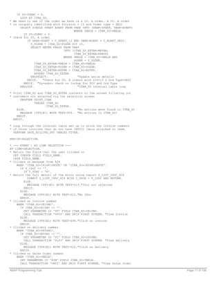IF SY-SUBRC = 0.
      LOOP AT ITAB_SO.
* We need to see if the order we have is a CO. A order. A CO. A order
* is uniquely identified with Division = 12 and Order type = ZEDI
      SELECT SINGLE SPART AUART FROM VBAK INTO (VBAK-SPART, VBAK-AUART)
                                      WHERE VBELN = ITAB_SO-VBELN.
        IF SY-SUBRC = 0.
* Check for CO. A order
          IF VBAK-SPART = C_SPART_12 AND VBAK-AUART = C_AUART_ZEDI.
            T_POSNR = ITAB_SO-POSNR DIV 10.
            SELECT MATNR FAKSP FROM VBAP
                                INTO (ITAB_SO_EXTRA-MATNR,
                                      ITAB_SO_EXTRA-FAKSP)
                                WHERE VBELN = ITAB_SO-VBELN AND
                                      POSNR = T_POSNR.
               ITAB_SO_EXTRA-VBELN = ITAB_SO-VBELN.
               ITAB_SO_EXTRA-POSNR = ITAB_SO-POSNR.
               ITAB_SO_EXTRA-BSTNK = ITAB_SO-BSTKD.
               APPEND ITAB_SO_EXTRA.
            ENDSELECT.                  "Update extra details
          ENDIF.    "Check for CO. A orders with DIV=12 & Ord Type=ZEDI
        ENDIF. "Sy-subrc check on lookup for DIV and Ord Type
      ENDLOOP.                          "ITAB_SO internal table loop

* Print ITAB_SO and ITAB_SO_EXTRA contents   to the screen filtering out
* customers not selected via the selection   screen
      PERFORM PRINT_ITAB
              TABLES ITAB_SO
                     ITAB_SO_EXTRA.
    ELSE.                              "No   entries were found in ITAB_SO
      MESSAGE I999(B1) WITH TEXT-005. "No    entries in ITAB_SO!
    ENDIF.
  ENDIF.

* Loop through the internal table set up to store the invoice numbers
* of those invoices that do not have INVOIC Idocs attached to them.
  PERFORM SAVE_BILLING_DOC TABLES TITAB.

END-OF-SELECTION.

* --- EVENT : AT LINE SELECTION ---
AT LINE-SELECTION.
* Return the field that the user clicked on
  GET CURSOR FIELD FIELD_NAME.
  CASE FIELD_NAME.
* Clicked on message from 824
    WHEN 'ITAB_SO-I824810NOTE' OR 'ITAB_SO-I824856NOTE'.
      IF T_IDOC <> ''.
        IF T_STAT = 'R'.
* Return the full detail of the error using report Z_LIST_IDOC_824
          SUBMIT Z_LIST_IDOC_824 WITH I_DOCN = T_IDOC AND RETURN.
        ELSE.
          MESSAGE I999(B1) WITH TEXT-013."IDoc not rejected
        ENDIF.
      ELSE.
        MESSAGE I999(B1) WITH TEXT-012."No IDoc
      ENDIF.
* Clicked on Invoice number
    WHEN 'ITAB_SO-O810NO'.
      IF ITAB_SO-O810NO <> ''.
        SET PARAMETER ID 'VF' FIELD ITAB_SO-O810NO.
        CALL TRANSACTION 'VF03' AND SKIP FIRST SCREEN. "View Invoice
      ELSE.
        MESSAGE I999(B1) WITH TEXT-008."Click on invoice
      ENDIF.
* Clicked on delivery number
    WHEN 'ITAB_SO-O856NO'.
      IF ITAB_SO-O856NO <> ''.
        SET PARAMETER ID 'VL' FIELD ITAB_SO-O856NO.
        CALL TRANSACTION 'VL03' AND SKIP FIRST SCREEN. "View delivery
      ELSE.
        MESSAGE I999(B1) WITH TEXT-010."Click on Delivery
      ENDIF.
* Clicked on Sales Order number
    WHEN 'ITAB_SO-VBELN'.
      SET PARAMETER ID 'AUN' FIELD ITAB_SO-VBELN.
      CALL TRANSACTION 'VA03' AND SKIP FIRST SCREEN. "View Sales Order

ABAP Programming Tips                                                        Page 71 of 158
 