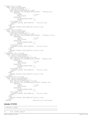 * DESADV Idoc # clicked
    WHEN 'ITAB_SO-O856DOCNUM'.
      IF ITAB_SO-O856DOCNUM <> ''.
        MOVE ITAB_SO-O856DOCNUM TO T_IDOC.
        CALL FUNCTION 'EDI_DOCUMENT_DATA_DISPLAY'     "Dsiplay Idoc
              EXPORTING
                   DOCNUM               = T_IDOC
                   TREE_DISPLAY         = 'Y'
              EXCEPTIONS
                   NO_DATA_RECORD_FOUND = 1
                   OTHERS               = 2.
        IF SY-SUBRC <> 0.
           MESSAGE I999(B1) WITH TEXT-007.    "Click on IDoc.
        ENDIF.
      ELSE.
        MESSAGE I999(B1) WITH TEXT-007."Click on IDoc.
      ENDIF.
* INVOIC Idoc # clicked
    WHEN 'ITAB_SO-O810DOCNUM'.
      IF ITAB_SO-O810DOCNUM <> ''.
        MOVE ITAB_SO-O810DOCNUM TO T_IDOC.
        CALL FUNCTION 'EDI_DOCUMENT_DATA_DISPLAY'     "Display an IDoc.
              EXPORTING
                   DOCNUM               = T_IDOC
                   TREE_DISPLAY         = 'Y'
              EXCEPTIONS
                   NO_DATA_RECORD_FOUND = 1
                   OTHERS               = 2.
        IF SY-SUBRC <> 0.
           MESSAGE I999(B1) WITH TEXT-007.    "Click on IDoc.
        ENDIF.
      ELSE.
        MESSAGE I999(B1) WITH TEXT-007."Click on IDoc.
      ENDIF.
* ZAPPADV810 IDoc # clicked
    WHEN 'ITAB_SO-I824810DOCNUM'.
      IF ITAB_SO-I824810DOCNUM <> ''.
        MOVE ITAB_SO-I824810DOCNUM TO T_IDOC.
        CALL FUNCTION 'EDI_DOCUMENT_DATA_DISPLAY' "Display IDoc
              EXPORTING
                   DOCNUM               = T_IDOC
                   TREE_DISPLAY         = 'Y'
              EXCEPTIONS
                   NO_DATA_RECORD_FOUND = 1
                   OTHERS               = 2.
        IF SY-SUBRC <> 0.
           MESSAGE I999(B1) WITH TEXT-007.    "Click on IDoc.
        ENDIF.
      ELSE.
        MESSAGE I999(B1) WITH TEXT-007."Click on IDoc.
      ENDIF.
* ZAPPADV856 IDoc # clicked
    WHEN 'ITAB_SO-I824856DOCNUM'.
      IF ITAB_SO-I824856DOCNUM <> ''.
        MOVE ITAB_SO-I824856DOCNUM TO T_IDOC.
        CALL FUNCTION 'EDI_DOCUMENT_DATA_DISPLAY' "Display IDoc
              EXPORTING
                   DOCNUM               = T_IDOC
                   TREE_DISPLAY         = 'Y'
              EXCEPTIONS
                   NO_DATA_RECORD_FOUND = 1
                   OTHERS               = 2.
        IF SY-SUBRC <> 0.
           MESSAGE I999(B1) WITH TEXT-007.    "Click on IDoc.
        ENDIF.
      ELSE.
        MESSAGE I999(B1) WITH TEXT-007."Click on IDoc.
      ENDIF.
  ENDCASE.                              "Evaluation of field names


Include: ZFORMS
*----------------------------------------------------------------------*
***INCLUDE Z_FORMS .
*----------------------------------------------------------------------*
*&---------------------------------------------------------------------*
*&      Form UPDATE_ITAB_SO

ABAP Programming Tips                                                      Page 72 of 158
 