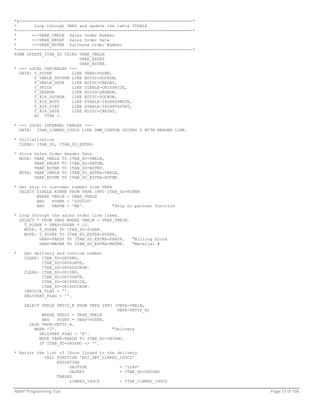 *&---------------------------------------------------------------------*
*       Loop through VBAP and update the table ZTABLE
*----------------------------------------------------------------------*
*      -->VBAK_VBELN Sales Order Number
*      -->VBAK_ERDAT Sales Order Date
*      -->VBAK_BSTNK Purchase Order Number
*----------------------------------------------------------------------*
FORM UPDATE_ITAB_SO USING VBAK_VBELN
                          VBAK_ERDAT
                          VBAK_BSTNK.
* --- LOCAL VARIABLES ---
  DATA: T_POSNR        LIKE VBAP-POSNR,
        T_VBELN_DOCNUM LIKE EDIDC-DOCNUM,
        T_VBELN_DATE   LIKE EDIDC-CREDAT,
        T_PRICE        LIKE ZTABLE-O810PRICE,
        T_SEGNUM       LIKE EDID4-SEGNUM,
        T_824_DOCNUM   LIKE EDIDC-DOCNUM,
        T_824_NOTE     LIKE ZTABLE-I824856NOTE,
        T_824_STAT     LIKE ZTABLE-I824856STAT,
        T_824_DATE     LIKE EDIDC-CREDAT,
        N1 TYPE I.

* --- LOCAL INTERNAL TABLES ---
  DATA: ITAB_LINKED_IDOCS LIKE SWW_CONTOB OCCURS 5 WITH HEADER LINE.

* Initialization
  CLEAR: ITAB_SO, ITAB_SO_EXTRA.

* Store Sales Order Header Data
  MOVE: VBAK_VBELN TO ITAB_SO-VBELN,
        VBAK_ERDAT TO ITAB_SO-DATUM,
        VBAK_BSTNK TO ITAB_SO-BSTKD.
  MOVE: VBAK_VBELN TO ITAB_SO_EXTRA-VBELN,
        VBAK_BSTNK TO ITAB_SO_EXTRA-BSTNK.

* Get ship to customer number from VBPA
  SELECT SINGLE KUNNR FROM VBPA INTO ITAB_SO-KUNNR
         WHERE VBELN = VBAK_VBELN
         AND   POSNR = '000000'
         AND   PARVW = 'WE'.            "Ship to partner function

* Loop through the sales order line items.
  SELECT * FROM VBAP WHERE VBELN = VBAK_VBELN.
    T_POSNR = VBAP-POSNR * 10.
    MOVE: T_POSNR TO ITAB_SO-POSNR.
    MOVE: T_POSNR TO ITAB_SO_EXTRA-POSNR,
          VBAP-FAKSP TO ITAB_SO_EXTRA-FAKSP,   "Billing block
          VBAP-MATNR TO ITAB_SO_EXTRA-MATNR.   "Material #

*   Get delivery and invoice number
    CLEAR: ITAB_SO-O856NO,
           ITAB_SO-O856DATE,
           ITAB_SO-O856DOCNUM.
    CLEAR: ITAB_SO-O810NO,
           ITAB_SO-O810DATE,
           ITAB_SO-O810PRICE,
           ITAB_SO-O810DOCNUM.
    INVOICE_FLAG = ''.
    DELIVERY_FLAG = ''.

    SELECT VBELN VBTYP_N FROM VBFA INTO (VBFA-VBELN,
                                         VBFA-VBTYP_N)
           WHERE VBELV = VBAK_VBELN
           AND    POSNV = VBAP-POSNR.
      CASE VBFA-VBTYP_N.
        WHEN 'J'.                      "Delivery
          DELIVERY_FLAG = 'X'.
          MOVE VBFA-VBELN TO ITAB_SO-O856NO.
          IF ITAB_SO-O856NO <> ''.

* Return the list of IDocs linked to the delivery
            CALL FUNCTION 'EDI_GET_LINKED_IDOCS'
                 EXPORTING
                      OBJTYPE             = 'LIKP'
                      OBJKEY              = ITAB_SO-O856NO
                 TABLES
                      LINKED_IDOCS        = ITAB_LINKED_IDOCS

ABAP Programming Tips                                                      Page 73 of 158
 