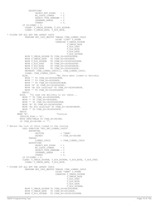 EXCEPTIONS
                       OBJECT_NOT_FOUND    = 1
                       NO_IDOCS_LINKED     = 2
                       OBJECT_TYPE_UNKNOWN = 3
                       INTERNAL_ERROR      = 4
                       OTHERS              = 5.
             IF SY-SUBRC = 0.
               CLEAR: T_VBELN_DOCNUM, T_824_DOCNUM.
               CLEAR: T_VBELN_DATE, T_824_DATE.

* FILTER OUT ALL BUT THE LATEST IDOCS
              PERFORM GET_IDOC_MESTYP TABLES ITAB_LINKED_IDOCS
                                       USING 'LIKP' T_POSNR
                                       CHANGING T_VBELN_DOCNUM
                                                 T_VBELN_DATE
                                                 T_824_STAT
                                                 T_824_NOTE
                                                 T_824_DATE
                                                 T_824_DOCNUM.
              MOVE T_VBELN_DOCNUM TO ITAB_SO-O856DOCNUM.
              MOVE T_VBELN_DATE    TO ITAB_SO-O856DATE.
              MOVE T_824_DOCNUM    TO ITAB_SO-I824856DOCNUM.
              MOVE T_824_STAT      TO ITAB_SO-I824856STAT.
              MOVE T_824_NOTE      TO ITAB_SO-I824856NOTE.
              MOVE T_824_DATE      TO ITAB_SO-I824856DATE.
              REFRESH: ITAB_LINKED_IDOCS[], ITAB_LINKED_IDOCS.
              CLEAR: ITAB_LINKED_IDOCS.
            ELSE.                       "No IDocs were linked to Delivery
              MOVE '' TO ITAB_SO-O856DOCNUM.
              MOVE '' TO ITAB_SO-O856DATE.
              MOVE '' TO ITAB_SO-I824856DOCNUM.
              MOVE 'N' TO ITAB_SO-I824856STAT.
              MOVE 'No 824 received' TO ITAB_SO-I824856NOTE.
              MOVE '' TO ITAB_SO-I824856DATE.
            ENDIF.
          ELSE.    "In case the delivery is not there...
            MOVE '' TO ITAB_SO-O856DOCNUM.
            MOVE '' TO ITAB_SO-O856DATE.
            MOVE '' TO ITAB_SO-I824856DOCNUM.
            MOVE 'N' TO ITAB_SO-I824856STAT.
            MOVE 'No 824 received' TO ITAB_SO-I824856NOTE.
            MOVE '' TO ITAB_SO-I824856DATE.
          ENDIF.
        WHEN 'M'.                       "Invoice
          INVOICE_FLAG = 'X'.
          MOVE VBFA-VBELN TO ITAB_SO-O810NO.
          IF ITAB_SO-O810NO <> ''.

* Return the list of IDocs linked to the invoice
            CALL FUNCTION 'EDI_GET_LINKED_IDOCS'
                 EXPORTING
                      OBJTYPE             = 'VBRK'
                      OBJKEY              = ITAB_SO-O810NO
                 TABLES
                      LINKED_IDOCS        = ITAB_LINKED_IDOCS
                 EXCEPTIONS
                      OBJECT_NOT_FOUND    = 1
                      NO_IDOCS_LINKED     = 2
                      OBJECT_TYPE_UNKNOWN = 3
                      INTERNAL_ERROR      = 4
                      OTHERS              = 5.
            IF SY-SUBRC = 0.
            CLEAR: T_VBELN_DOCNUM, T_824_DOCNUM, T_824_NOTE, T_824_STAT.
              CLEAR: T_VBELN_DATE, T_824_DATE.

* FILTER OUT ALL BUT THE LATEST IDOCS
              PERFORM GET_IDOC_MESTYP TABLES ITAB_LINKED_IDOCS
                                      USING 'VBRK' T_POSNR
                                      CHANGING T_VBELN_DOCNUM
                                               T_VBELN_DATE
                                               T_824_STAT
                                               T_824_NOTE
                                               T_824_DATE
                                               T_824_DOCNUM.
              MOVE T_VBELN_DOCNUM TO ITAB_SO-O810DOCNUM.
              MOVE T_VBELN_DATE   TO ITAB_SO-O810DATE.
              MOVE T_824_DOCNUM   TO ITAB_SO-I824810DOCNUM.

ABAP Programming Tips                                                       Page 74 of 158
 