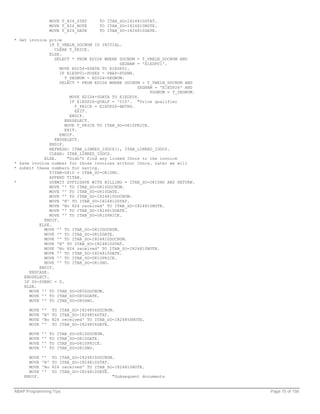 MOVE T_824_STAT       TO ITAB_SO-I824810STAT.
                   MOVE T_824_NOTE       TO ITAB_SO-I824810NOTE.
                   MOVE T_824_DATE       TO ITAB_SO-I824810DATE.

* Get invoice price
               IF T_VBELN_DOCNUM IS INITIAL.
                 CLEAR T_PRICE.
               ELSE.
                 SELECT * FROM EDID4 WHERE DOCNUM = T_VBELN_DOCNUM AND
                                            SEGNAM = 'E1EDP01'.
                   MOVE EDID4-SDATA TO E1EDP01.
                   IF E1EDP01-POSEX = VBAP-POSNR.
                      T_SEGNUM = EDID4-SEGNUM.
                   SELECT * FROM EDID4 WHERE DOCNUM = T_VBELN_DOCNUM AND
                                                   SEGNAM = 'E1EDP26' AND
                                                         PSGNUM = T_SEGNUM.
                        MOVE EDID4-SDATA TO E1EDP26.
                        IF E1EDP26-QUALF = '010'. "Price qualifier
                          T_PRICE = E1EDP26-BETRG.
                          EXIT.
                        ENDIF.
                      ENDSELECT.
                      MOVE T_PRICE TO ITAB_SO-O810PRICE.
                      EXIT.
                   ENDIF.
                 ENDSELECT.
               ENDIF.
               REFRESH: ITAB_LINKED_IDOCS[], ITAB_LINKED_IDOCS.
               CLEAR: ITAB_LINKED_IDOCS.
            ELSE.      "Didn't find any linked IDocs to the invoice
* Save invoice number for those invoices without IDocs. Later we will
* submit these numbers for saving.
               TITAB-O810 = ITAB_SO-O810NO.
               APPEND TITAB.
*              SUBMIT ZVF02SAVE WITH BILLING = ITAB_SO-O810NO AND RETURN.
               MOVE '' TO ITAB_SO-O810DOCNUM.
               MOVE '' TO ITAB_SO-O810DATE.
               MOVE '' TO ITAB_SO-I824810DOCNUM.
               MOVE 'N' TO ITAB_SO-I824810STAT.
               MOVE 'No 824 received' TO ITAB_SO-I824810NOTE.
               MOVE '' TO ITAB_SO-I824810DATE.
               MOVE '' TO ITAB_SO-O810PRICE.
            ENDIF.
          ELSE.
            MOVE '' TO ITAB_SO-O810DOCNUM.
            MOVE '' TO ITAB_SO-O810DATE.
            MOVE '' TO ITAB_SO-I824810DOCNUM.
            MOVE 'N' TO ITAB_SO-I824810STAT.
            MOVE 'No 824 received' TO ITAB_SO-I824810NOTE.
            MOVE '' TO ITAB_SO-I824810DATE.
            MOVE '' TO ITAB_SO-O810PRICE.
            MOVE '' TO ITAB_SO-O810NO.
          ENDIF.
      ENDCASE.
    ENDSELECT.
    IF SY-SUBRC = 0.
    ELSE.
      MOVE '' TO ITAB_SO-O856DOCNUM.
      MOVE '' TO ITAB_SO-O856DATE.
      MOVE '' TO ITAB_SO-O856NO.

      MOVE   ''     TO ITAB_SO-I824856DOCNUM.
      MOVE   'N'    TO ITAB_SO-I824856STAT.
      MOVE   'No    824 received' TO ITAB_SO-I824856NOTE.
      MOVE   ''     TO ITAB_SO-I824856DATE.

      MOVE   ''    TO   ITAB_SO-O810DOCNUM.
      MOVE   ''    TO   ITAB_SO-O810DATE.
      MOVE   ''    TO   ITAB_SO-O810PRICE.
      MOVE   ''    TO   ITAB_SO-O810NO.

      MOVE   ''     TO ITAB_SO-I824810DOCNUM.
      MOVE   'N'    TO ITAB_SO-I824810STAT.
      MOVE   'No    824 received' TO ITAB_SO-I824810NOTE.
      MOVE   ''     TO ITAB_SO-I824810DATE.
    ENDIF.                                  "Subsequent documents


ABAP Programming Tips                                                         Page 75 of 158
 