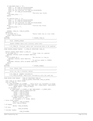 IF DELIVERY_FLAG <> 'X'.
      MOVE '' TO ITAB_SO-I824856DOCNUM.
      MOVE 'N' TO ITAB_SO-I824856STAT.
      MOVE 'No 824 received' TO ITAB_SO-I824856NOTE.
      MOVE '' TO ITAB_SO-I824856DATE.
    ELSE.                              "Delivery was found.
      DELIVERY_FLAG = ''.
    ENDIF.

    IF INVOICE_FLAG <> 'X'.
      MOVE '' TO ITAB_SO-I824810DOCNUM.
      MOVE 'N' TO ITAB_SO-I824810STAT.
      MOVE 'No 824 received' TO ITAB_SO-I824810NOTE.
      MOVE '' TO ITAB_SO-I824810DATE.
    ELSE.                              "Invoice was found.
      INVOICE_FLAG = ''.
    ENDIF.

     APPEND: ITAB_SO, ITAB_SO_EXTRA.
   ENDSELECT.
   IF SY-SUBRC NE 0.                     "Sales Order has no line items
     CLEAR ITAB_SO-POSNR.
   ENDIF.
ENDFORM.                                 " UPDATE_ITAB_SO
*&---------------------------------------------------------------------*
*&        Form UPDATE_ZTABLE
*&---------------------------------------------------------------------*
*         Update ZTABLE table with internal table data
*----------------------------------------------------------------------*
*       -->P_ITAB_SO Internal table text containing data to be updated
*----------------------------------------------------------------------*
FORM UPDATE_ZTABLE TABLES     P_ITAB_SO STRUCTURE ITAB_SO.

   MODIFY ZTABLE FROM TABLE P_ITAB_SO.
   IF SY-SUBRC NE 0.                      "Some items not updated
     MESSAGE I999(B1) WITH SY-DBCNT TEXT-004.
   ELSE.
     IF SY-DBCNT EQ 0.                    "No entries in itab_so
       MESSAGE I999(B1) WITH TEXT-005.
     ELSE.                                "& entries added to ZTABLE
       MESSAGE I999(B1) WITH SY-DBCNT TEXT-006.
     ENDIF.
   ENDIF.
ENDFORM.                                  " UPDATE_ZTABLE
*&---------------------------------------------------------------------*
*&        Form PRINT_ITAB
*&---------------------------------------------------------------------*
*         Print out the 2 internal tables
*----------------------------------------------------------------------*
*        -->P_ITAB_SO ZTABLE information
*        -->P_ITAB_SO_EXTRA Additional information with the same key
*----------------------------------------------------------------------*
FORM PRINT_ITAB TABLES     ITAB_SO STRUCTURE ITAB_SO
                           ITAB_SO_EXTRA STRUCTURE ITAB_SO_EXTRA.
   SORT ITAB_SO BY VBELN POSNR.
   LOOP AT ITAB_SO.
     IF ITAB_SO-KUNNR IN S_KUNNR.     "Only print out Customers in range
       SELECT SINGLE SPART AUART FROM VBAK INTO (VBAK-SPART, VBAK-AUART)
               WHERE VBELN = ITAB_SO-VBELN.
       IF SY-SUBRC = 0.
          IF VBAK-SPART = C_SPART_12 AND VBAK-AUART = C_AUART_ZEDI.
            READ TABLE ITAB_SO_EXTRA WITH KEY
               VBELN = ITAB_SO-VBELN
               POSNR = ITAB_SO-POSNR
               BSTNK = ITAB_SO-BSTKD.
            IF ITAB_SO-POSNR = '000010'.
              FORMAT COLOR COL_KEY.
              IF SY-TABIX <> 1. ULINE. ENDIF.
* Sales Order number
              WRITE:/1 ITAB_SO-VBELN.
              HIDE ITAB_SO-VBELN.
* PO Number
              WRITE: ITAB_SO-BSTKD,
* PO Date
                     ITAB_SO-DATUM,
* Customer Number
                       ITAB_SO-KUNNR.

ABAP Programming Tips                                                      Page 76 of 158
 