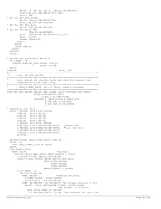 WRITE:/10 '824 for 810:', ITAB_SO-I824810STAT.
           MOVE ITAB_SO-I824856STAT TO T_STAT.
           HIDE T_STAT.
* 824 for 810 IDoc Number
           WRITE: ITAB_SO-I824810DOCNUM.
           HIDE ITAB_SO-I824810DOCNUM.
* 824 for 810 IDoc Date
           WRITE: ITAB_SO-I824810DATE,
* 824 for 810 Error Text
                  ITAB_SO-I824810NOTE.
           MOVE   ITAB_SO-I824810DOCNUM TO T_IDOC.
           HIDE   T_IDOC.
           FORMAT COLOR OFF.
         ENDIF.
      ENDIF.
      CLEAR ITAB_SO.
    ENDIF.
  ENDLOOP.
  ULINE.

* Perform the download of the file
   IF P_DOWN = 'X'.
     PERFORM DOWNLOAD_FILE TABLES ITAB_SO
                            USING P_FILE.
   ENDIF.
ENDFORM.                                  " PRINT_ITAB
*&---------------------------------------------------------------------*
*&        Form GET_IDOC_MESTYP
*&---------------------------------------------------------------------*
*         Loop through the internal table and check the message type
*         returning only the latest ones.
*----------------------------------------------------------------------*
*       -->ITAB_LINKED_IDOCS List of IDocs linked to Document
*----------------------------------------------------------------------*
FORM GET_IDOC_MESTYP TABLES ITAB_LINKED_IDOCS STRUCTURE SWW_CONTOB
                       USING VALUE(OBJECT_TYPE)
                             T_LINE LIKE VBAP-POSNR
                       CHANGING T_VBELN_DOCNUM T_VBELN_DATE
                                T_824_STAT T_824_NOTE
                                T_824_DATE T_824_DOCNUM.

* Temporary local data
  DATA: T_DOCNUM LIKE     EDIDC-DOCNUM,
        Z1824HD    TYPE   Z1824HD,
        Z1824TH    TYPE   Z1824TH,
        Z1824DT    TYPE   Z1824DT,
        Z1824TD    TYPE   Z1824TD,
        T_SEGNUM LIKE     EDID4-SEGNUM,
        H_MESSAGE LIKE    ZTABLE-I824856NOTE,   "Header text
        L_MESSAGE LIKE    ZTABLE-I824856NOTE,   "Line item text
        T_MESSAGE LIKE    ZTABLE-I824856NOTE,
        T_STATUS LIKE     ZTABLE-I824856STAT,
        N1 TYPE I.

  DESCRIBE TABLE ITAB_LINKED_IDOCS LINES N1.
  IF N1 > 1.
    SORT ITAB_LINKED_IDOCS BY OBJKEY.
  ENDIF.
  CASE OBJECT_TYPE.
    WHEN 'LIKP'.                        "Delivery
      LOOP AT ITAB_LINKED_IDOCS WHERE OBJTYPE = 'IDOC'.
         T_DOCNUM = ITAB_LINKED_IDOCS-OBJKEY.
         SELECT SINGLE DOCNUM CREDAT MESTYP FROM EDIDC
                              INTO (EDIDC-DOCNUM,
                                    EDIDC-CREDAT,
                                    EDIDC-MESTYP)
                              WHERE DOCNUM = T_DOCNUM.
         IF SY-SUBRC = 0.
           CASE EDIDC-MESTYP.
             WHEN 'DESADV'.             "Outbound delivery
               T_VBELN_DOCNUM = EDIDC-DOCNUM.
               T_VBELN_DATE   = EDIDC-CREDAT.
             WHEN 'ZAPPADV856' OR 'ZAPPADV'. "824 Signal repsonse to 856
               SELECT * FROM EDID4 WHERE DOCNUM = EDIDC-DOCNUM
                                          AND SEGNAM   = 'Z1824DT'.
                 MOVE EDID4-SDATA TO Z1824DT.
                 IF Z1824DT-POLINE <> T_LINE. "Not relevant for this line

ABAP Programming Tips                                                       Page 78 of 158
 