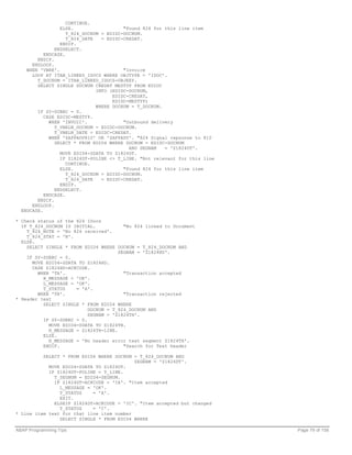 CONTINUE.
                 ELSE.                   "Found 824 for this line item
                    T_824_DOCNUM = EDIDC-DOCNUM.
                    T_824_DATE   = EDIDC-CREDAT.
                 ENDIF.
               ENDSELECT.
           ENDCASE.
        ENDIF.
      ENDLOOP.
    WHEN 'VBRK'.                         "Invoice
      LOOP AT ITAB_LINKED_IDOCS WHERE OBJTYPE = 'IDOC'.
        T_DOCNUM = ITAB_LINKED_IDOCS-OBJKEY.
        SELECT SINGLE DOCNUM CREDAT MESTYP FROM EDIDC
                               INTO (EDIDC-DOCNUM,
                                     EDIDC-CREDAT,
                                     EDIDC-MESTYP)
                               WHERE DOCNUM = T_DOCNUM.
        IF SY-SUBRC = 0.
           CASE EDIDC-MESTYP.
             WHEN 'INVOIC'.              "Outbound delivery
               T_VBELN_DOCNUM = EDIDC-DOCNUM.
               T_VBELN_DATE = EDIDC-CREDAT.
             WHEN 'ZAPPADV810' OR 'ZAPPADV'. "824 Signal repsonse to 810
               SELECT * FROM EDID4 WHERE DOCNUM = EDIDC-DOCNUM
                                           AND SEGNAM   = 'Z1824DT'.
                 MOVE EDID4-SDATA TO Z1824DT.
                 IF Z1824DT-POLINE <> T_LINE. "Not relevant for this line
                    CONTINUE.
                 ELSE.                   "Found 824 for this line item
                    T_824_DOCNUM = EDIDC-DOCNUM.
                    T_824_DATE   = EDIDC-CREDAT.
                 ENDIF.
               ENDSELECT.
           ENDCASE.
        ENDIF.
      ENDLOOP.
  ENDCASE.

* Check status of the 824 IDocs
  IF T_824_DOCNUM IS INITIAL.           "No 824 linked to Document
    T_824_NOTE = 'No 824 received'.
    T_824_STAT = 'N'.
  ELSE.
    SELECT SINGLE * FROM EDID4 WHERE DOCNUM = T_824_DOCNUM AND
                                      SEGNAM = 'Z1824HD'.
    IF SY-SUBRC = 0.
      MOVE EDID4-SDATA TO Z1824HD.
      CASE Z1824HD-ACKCODE.
        WHEN 'TA'.                      "Transaction accepted
          H_MESSAGE = 'OK'.
          L_MESSAGE = 'OK'.
          T_STATUS    = 'A'.
        WHEN 'TR'.                      "Transaction rejected
* Header text
          SELECT SINGLE * FROM EDID4 WHERE
                           DOCNUM = T_824_DOCNUM AND
                           SEGNAM = 'Z1824TH'.
          IF SY-SUBRC = 0.
            MOVE EDID4-SDATA TO Z1824TH.
            H_MESSAGE = Z1824TH-LINE.
          ELSE.
            H_MESSAGE = 'No header error text segment Z1824TH'.
          ENDIF.                        "Search for Text header

          SELECT * FROM EDID4 WHERE DOCNUM = T_824_DOCNUM AND
                                           SEGNAM = 'Z1824DT'.
            MOVE EDID4-SDATA TO Z1824DT.
            IF Z1824DT-POLINE = T_LINE.
              T_SEGNUM = EDID4-SEGNUM.
              IF Z1824DT-ACKCODE = 'IA'. "Item accepted
                L_MESSAGE = 'OK'.
                T_STATUS    = 'A'.
                EXIT.
              ELSEIF Z1824DT-ACKCODE = 'IC'. "Item accepted but changed
                T_STATUS    = 'C'.
* Line item text for that line item number
                SELECT SINGLE * FROM EDID4 WHERE

ABAP Programming Tips                                                       Page 79 of 158
 