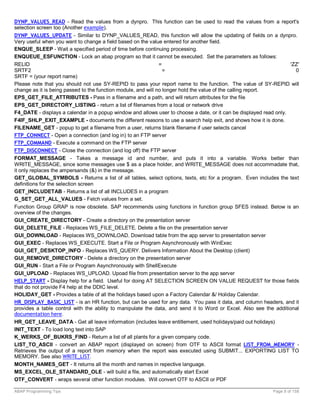 DYNP_VALUES_READ - Read the values from a dynpro. This function can be used to read the values from a report's
selection screen too (Another example).
DYNP_VALUES_UPDATE - Similar to DYNP_VALUES_READ, this function will allow the updating of fields on a dynpro.
Very useful when you want to change a field based on the value entered for another field.
ENQUE_SLEEP - Wait a specified period of time before continuing processing.
ENQUEUE_ESFUNCTION - Lock an abap program so that it cannot be executed. Set the parameters as follows:
RELID                                                          =                                                    'ZZ'
SRTF2                                                            =                                                    0
SRTF = (your report name)
Please note that you should not use SY-REPID to pass your report name to the function. The value of SY-REPID will
change as it is being passed to the function module, and will no longer hold the value of the calling report.
EPS_GET_FILE_ATTRIBUTES - Pass in a filename and a path, and will return attributes for the file
EPS_GET_DIRECTORY_LISTING - return a list of filenames from a local or network drive
F4_DATE - displays a calendar in a popup window and allows user to choose a date, or it can be displayed read only.
F4IF_SHLP_EXIT_EXAMPLE - documents the different reasons to use a search help exit, and shows how it is done.
FILENAME_GET - popup to get a filename from a user, returns blank filename if user selects cancel
FTP_CONNECT - Open a connection (and log in) to an FTP server
FTP_COMMAND - Execute a command on the FTP server
FTP_DISCONNECT - Close the connection (and log off) the FTP server
FORMAT_MESSAGE - Takes a message id and number, and puts it into a variable. Works better than
WRITE_MESSAGE, since some messages use $ as a place holder, and WRITE_MESSAGE does not accommadate that,
it only replaces the ampersands (&) in the message.
GET_GLOBAL_SYMBOLS - Returns a list of all tables, select options, texts, etc for a program. Even includes the text
definitions for the selection screen
GET_INCLUDETAB - Returns a list of all INCLUDES in a program
G_SET_GET_ALL_VALUES - Fetch values from a set.
Function Group GRAP is now obsolete. SAP recommends using functions in function group SFES instead. Below is an
overview of the changes.
GUI_CREATE_DIRECTORY - Create a directory on the presentation server
GUI_DELETE_FILE - Replaces WS_FILE_DELETE. Delete a file on the presentation server
GUI_DOWNLOAD - Replaces WS_DOWNLOAD. Download table from the app server to presentation server
GUI_EXEC - Replaces WS_EXECUTE. Start a File or Program Asynchronously with WinExec
GUI_GET_DESKTOP_INFO - Replaces WS_QUERY. Delivers Information About the Desktop (client)
GUI_REMOVE_DIRECTORY - Delete a directory on the presentation server
GUI_RUN - Start a File or Program Asynchronously with ShellExecute
GUI_UPLOAD - Replaces WS_UPLOAD. Upoad file from presentation server to the app server
HELP_START - Display help for a field. Useful for doing AT SELECTION SCREEN ON VALUE REQUEST for those fields
that do not provide F4 help at the DDIC level.
HOLIDAY_GET - Provides a table of all the holidays based upon a Factory Calendar &/ Holiday Calendar.
HR_DISPLAY_BASIC_LIST - is an HR function, but can be used for any data. You pass it data, and column headers, and it
provides a table control with the ability to manipulate the data, and send it to Word or Excel. Also see the additional
documentation here.
HR_GET_LEAVE_DATA - Get all leave information (includes leave entitlement, used holidays/paid out holidays)
INIT_TEXT - To load long text into SAP
K_WERKS_OF_BUKRS_FIND - Return a list of all plants for a given company code.
LIST_TO_ASCII - convert an ABAP report (displayed on screen) from OTF to ASCII format LIST_FROM_MEMORY -
Retrieves the output of a report from memory when the report was executed using SUBMIT... EXPORTING LIST TO
MEMORY. See also WRITE_LIST.
MONTH_NAMES_GET - It returns all the month and names in repective language.
MS_EXCEL_OLE_STANDARD_OLE - will build a file, and automatically start Excel
OTF_CONVERT - wraps several other function modules. Will convert OTF to ASCII or PDF

ABAP Programming Tips                                                                                        Page 8 of 158
 