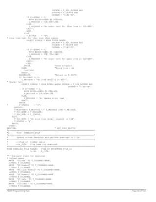 DOCNUM = T_824_DOCNUM AND
                                      PSGNUM = T_SEGNUM AND
                                      SEGNAM = 'Z1824TD'.
                   IF SY-SUBRC = 0.
                     MOVE EDID4-SDATA TO Z1824TD.
                     L_MESSAGE = Z1824TD-LINE.
                   ELSE.
                     L_MESSAGE = 'No error text for line item in Z1824TD'.
                   ENDIF.
                   EXIT.
                ELSE.
                   T_STATUS      = 'R'.
* Line item text for that line item number
                   SELECT SINGLE * FROM EDID4 WHERE
                                          DOCNUM = T_824_DOCNUM AND
                                          PSGNUM = T_SEGNUM AND
                                          SEGNAM = 'Z1824TD'.
                   IF SY-SUBRC = 0.
                     MOVE EDID4-SDATA TO Z1824TD.
                     L_MESSAGE = Z1824TD-LINE.
                   ELSE.
                     L_MESSAGE = 'No error text for line item in Z1824TD'.
                   ENDIF.
                   EXIT.
                ENDIF.                      "Item accepted
              ELSE.                         "Wrong line item
                CONTINUE.
              ENDIF.
            ENDSELECT.                      "Select on Z1824TD
            IF SY-SUBRC <> 0.
              L_MESSAGE = 'No item details in 824!'.
* Header text
              SELECT SINGLE * FROM EDID4 WHERE DOCNUM = T_824_DOCNUM AND
                                                       SEGNAM = 'Z1824TH'.
              IF SY-SUBRC = 0.
                MOVE EDID4-SDATA TO Z1824TH.
                H_MESSAGE = Z1824TH-LINE.
              ELSE.
                H_MESSAGE = 'No header error text'.
              ENDIF.
            ENDIF.
*           T_STATUS      = 'R'.
       ENDCASE.
       CONCATENATE H_MESSAGE '|' L_MESSAGE INTO T_MESSAGE.
       T_824_NOTE = T_MESSAGE.
       T_824_STAT = T_STATUS.
     ELSE.
       T_824_NOTE = 'No Line item detail segment in 824'.
       T_STATUS = 'X'.
     ENDIF.
   ENDIF.
ENDFORM.                                    " GET_IDOC_MESTYP
*&---------------------------------------------------------------------*
*&        Form DOWNLOAD_FILE
*&---------------------------------------------------------------------*
*         Update column headings and perform download to file.
*----------------------------------------------------------------------*
*       -->ITAB_SO ZTABLE table
*       -->P_FILE     File name for download
*----------------------------------------------------------------------*
FORM DOWNLOAD_FILE TABLES        ITAB_SO STRUCTURE ITAB_SO
                      USING      P_FILE.

*** Populate Itabs for download
* Column names
  MOVE 'Client' TO T_COLNAMES-NAME.
  APPEND T_COLNAMES.
  MOVE 'PO Number' TO T_COLNAMES-NAME.
  APPEND T_COLNAMES.
  MOVE 'PO Line Number' TO T_COLNAMES-NAME.
  APPEND T_COLNAMES.
  MOVE 'SO Number' TO T_COLNAMES-NAME.
  APPEND T_COLNAMES.
  MOVE 'PO Date' TO T_COLNAMES-NAME.
  APPEND T_COLNAMES.
  MOVE 'Customer' TO T_COLNAMES-NAME.
  APPEND T_COLNAMES.

ABAP Programming Tips                                                        Page 80 of 158
 